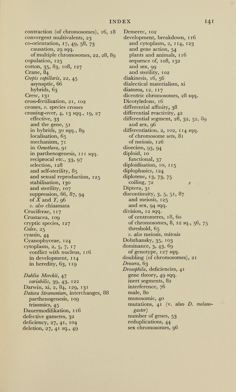 INDEX 141 contraction (of chromosomes), 16, 18 convergent multivalents, 23 co-orientation, 17, 49, 58, 73 causation, 29 sqq. of multiple chromosomes, 22, 28, 89 copulation, 125 cotton, 35, 83, 108, 127 Crane, 84 Crepis capillaris, 22, 45 asynaptic, 66 hybrids, 63 Crew,131 cross-fertilisation, 21, 102 crosses, V. species crosses crossing-over, 4, 13 sqq., 19, 27 effective, 33 and the gene, 51 in hybrids, 30 sqq., 89 localisation, 65 mechanism, 71 in Oenothera, 91 in parthenogenesis, 111 sqq. reciprocal etc., 33, 97 selection, 128 and self-sterility, 85 and sexual reproduction, 125 stabilisation, 130 and sterility, 107 suppression, 66, 87, 94 of Zand r, 96 V. also chiasmata Cruciferae, 117 Crustacea, 109 cryptic species, 127 Culex ^ 25 cyanin, 44 Cyanophyceae, 124 cytoplasm, 2, 5, 7, 17 conflict with nucleus, 116 in development, 114 in heredity, 63, 119 Dahlia Merckii, 47 variabilis, 39, 43, 122 Darwin, xi, 2, 84, 129, 131 Datura Stramonium, interchanges, 88 parthenogenesis, 109 trisomies, 45 Dauermodifikation, 116 defective gametes, 32 deficiency, 27, 41, 104 deletion, 27, 41 sq., 49 Demerec, 102 development, breakdown, 116 and cytoplasm, 2, 114, 123 and gene action, 54 plants and animals, 116 sequence of, 108, 132 and sex, 99 and sterility, 102 diakinesis, i6, 56 dialectical materialism, xi diatoms, 12, 117 dicentric chromosomes, 28 sqq. Dicotyledons, 16 diff'erential affinity, 38 differential reactivity, 42 differential segment, 28, 32, 52, 89 and sex, 96 differentiation, 2, 102, 114 sqq. of chromosome sets, 81 of meiosis, 126 dioecism, 93, 94 diploid, 10 functional, 37 diploidisation, 10, 115 diplophasics, 124 diplotene, 13, 73, 75 coiling, 72 f Diptera, 31 discontinuity, 3, 5» 5 b 87 and meiosis, 125 and sex, 94 sqq. division, 12 sqq. of centromeres, 18, 60 of chromosomes, 8, 12 sq., 56, 75 threshold, 65 V. also meiosis, mitosis Dobzhansky, 35, 103 dominance, 3, 43, 69 of genotype, 127 sqq. doubling (of chromosomes), 21 Drosera, 63 Drosophila, deficiencies, 41 gene theory, 49 sqq. inert segments, 82 interference, 76 male, 80 monosomic, 40 mutations, 41 (v, also D. melarw- gaster) number of genes, 53 reduplications, 44 sex chromosomes, 96