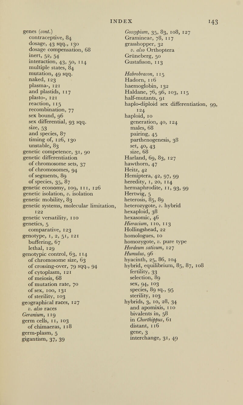 INDEX genes (coni.) contraceptive, 84 dosage, 43 sqq., 130 dosage compensation, 68 inert, 52, 54 interaction, 43, 50, 114 multiple states, 84 mutation, 49 sqq. naked, 123 plasma-, 121 and plastids, 117 plastO, 121 reaction, 115 recombination, 77 sex bound, 96 sex differential, 93 sqq. size, 53 and species, 87 timing of, 126, 130 unstable, 83 genetic competence, 31, 90 genetic differentiation of chromosome sets, 37 of chromosomes, 94 of segments, 89 of species, 35, 87 genetic economy, 109, in, 126 genetic isolation, v. isolation genetic mobility, 83 genetic systems, molecular limitation, 122 genetic versatility, 11 о genetics, 5 comparative, 123 genotype, I, 2, 51, 121 buffering, 67 lethal, 129 genotypic control, 63, 114 of chromosome size, 63 of crossing-over, 79 sqq., 94 of cytoplasm, 121 of meiosis, 68 of mutation rate, 70 of sex, 100, 131 of sterility, 103 geographical races, 127 V. also races Geranium, 119 germ cells, 11, 103 of chimaeras, 118 germ-plasm, 5 gigantism, 37, 39 Gossypium, 35, 83, 108, 127 Gramineae, 78, 117 grasshopper, 32 V. also Orthoptera Grüneberg, 50 Gustafsson, 113 Habrobracon, 115 Hadorn, 116 haemoglobin, 132 Haldane, 76, 96, 103, 115 half-mutants, 91 haplo-diploid sex differentiation, 124 haploid, 10 generation, 40, 124 males, 68 pairing, 45 parthenogenesis, 38 set, 40, 43 size, 68 Harland, 69, 83, 127 hawthorn, 47 Heitz, 42 Hemiptera, 42, 97, 99 heredity, i, 20, 114 hermaphrodite, 11, 93, 99 Hertv/ig, 5 heterosis, 85, 89 heterozygote, v. hybrid hexaploid, 38 hexasomic, 46 Hieracium, no, 113 Hollingshead, 22 homologues, 10 homozygote, v. pure type Hordeum sativum, 127 Humulus, 96 hyacinth, 25, 86, 104 hybrid, equilibrium, 85, 87, 108 fertility, 33 selection, 89 sex, 94, 103 species, 89 sq., 95 sterility, 103 hybrids, 3, 10, 28, 34 and apomixis, 11 о bivalents in, 58 in Chorthippus, 61 distant, 116 gene, 3 interchange, 31, 49