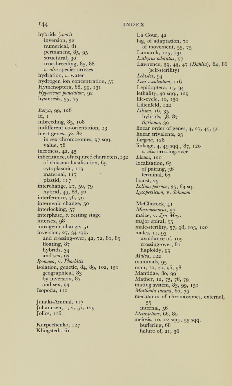 144 INDEX hybrids (coni.) inversion, 32 numerical, 81 permanent, 85, 95 structural, 30 true-breeding, 85, 88 V. also species crosses hydration, v. water hydrogen ion concentration, 57 Hymenoptera, 68, 99, 131 Hypericum punctatum, 92 hysteresis, 55, 75 Icerya, 99, 126 id, I inbreeding, 85, 108 indifferent co-orientation, 23 inert genes, 52, 82 in sex chromosomes, 97 sqq. value, 78 inertness, 42, 45 inheritance, of acquired characters, 132 of chiasma localisation, 69 cytoplasmic, 119 maternal, 117 plastid, 117 interchange, 27, 50, 79 hybrid, 49, 88, 96 interference, 76, 79 intergenic change, 50 interlocking, 57 interphase, v. resting stage intersex, 98 intragenic change, 51 inversion, 27, 34 sqq. and crossing-over, 42, 72, 80, 85 floating, 87 hybrids, 34 and sex, 93 Ipomaea, v. Pharbitis isolation, genetic, 84, 89, 102, 130 geographical, 83 by inversion, 87 and sex, 93 Isopoda, 110 Janaki-Ammal, 117 Johannsen, i, 2, 51, 129 Jollos, 116 Karpechenko, 127 Klingstedt, 61 La Cour, 42 lag, of adaptation, 70 of movement, 55, 75 Lamarck, 125, 131 Lathyrus odoratics, 57 Lawrence, 39, 43, 47 {Dahlia), 84, 86 (self-sterility) Lebistes, 94 Lens esculentum, 116 Lepidoptera, 15, 94 lethality, 40 sqq., 129 life-cycle, 10, 130 Lilienfeld, 122 Lilium, 16, 35 hybrids, 58, 87 tigrinum, 39 linear order of genes, 4, 27, 45, 50 linear trivalente, 23 Lingula, 128 linkage, 4, 49 sqq., 87, 120 V. also crossing-over Linum, 120 localisation, 65 of pairing, 36 terminal, 67 locust, 25 Lolium perenne, 35, 63 sq. Lycopersicum, v. Solanum McClintock, 41 Macronemurus, 57 maize, v. Z^a Mays major spiral, 55 male-sterility, 57, 98, 103, 120 males, 11, 93 avoidance of, 109 crossing-over, 80 haploidy, 99 Malva, 122 mammals, 95 man, 10, 20, 96, 98 Mantidae, 80, 99 Mather, 12, 75, 76, 79 mating system, 83, 99, 131 Matthiola incana, 66, 79 mechanics of chromosomes, external, 55 internal, 56 Mecostethus, 66, 80 meiosis, lo, 12 sqq., 55 sqq. buffering, 68 failure of, 21, 36