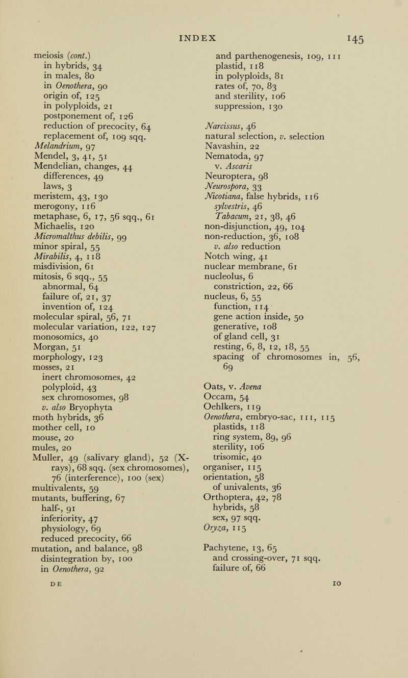 INDEX meiosis (cont.) in hybrids, 34 in males, 80 in Oenothera, 90 origin of, 125 in polyploids, 21 postponement of, 126 reduction of precocity, 64 replacement of, 109 sqq. Melandrium, 97 Mendel, 3, 41, 51 Mendelian, changes, 44 differences, 49 laws, 3 meristem, 43, 130 merogony, 116 metaphase, 6, 17, 56 sqq., 61 Michaelis, 120 Micromalthus debilis, 9g minor spiral, 55 Mirabilis, 4,118 misdivision, 61 mitosis, 6 sqq., 55 abnormal, 64 failure of, 21, 37 invention of, 124 molecular spiral, 56, 71 molecular variation, 122, 127 monosomies, 40 Morgan, 51 morphology, 123 mosses, 21 inert chromosomes, 42 polyploid, 43 sex chromosomes, 98 V. also Bryophyta moth hybrids, 36 mother cell, 10 mouse, 20 mules, 20 Muller, 49 (salivary gland), 52 (X- rays), 68 sqq. (sex chromosomes), 76 (interference), 100 (sex) multivalents, 59 mutants, buffering, 67 half, 91 inferiority, 47 physiology, 69 reduced precocity, 66 mutation, and balance, 98 disintegration by, 100 in Oenothera, 92 145 and parthenogenesis, 109, m plastid, 118 in polyploids, 81 rates of, 70, 83 and sterility, 106 suppression, 130 Narcissus, 46 natural selection, v. selection Navashin, 22 Nematoda, 97 v. Ascaris Neuroptera, 98 Neurospora, 33 Nicotiana, false hybrids, 116 sylvestris, 46 Tabacum, 21, 38, 46 non-disjunction, 49, 104 non-reduction, 36, 108 V. also reduction Notch wing, 41 nuclear membrane, 61 nucleolus, 6 constriction, 22, 66 nucleus, 6, 55 function, 114 gene action inside, 50 generative, 108 of gland cell, 31 resting, 6, 8, 12, 18, 55 spacing of chromosomes in, 56, 69 Oats, v. Avena Occam, 54 Oehlkers, 119 Oenothera, embryo-sac, 111, 115 plastids, n 8 ring system, 89, 96 sterility, 106 trisomie, 40 organiser, 115 orientation, 58 of univalents, 36 Orthoptera, 42, 78 hybrids, 58 sex, 97 sqq. Oryza, 115 Pachytene, 13, 65 and crossing-over, 71 sqq. failure of, 66 DE IO