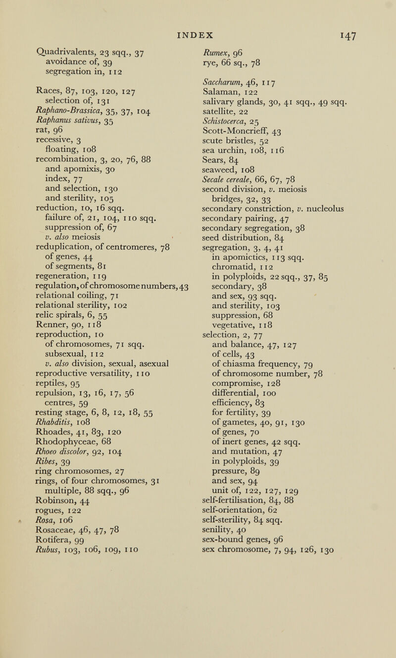 INDEX I Quadrivalents, 23 sqq., 37 avoidance of, 39 segregation in, 112 Races, 87, 103, 120, 127 selection of, 131 Raphano-Brasdca, 35, 37, 104 Raphanus sativus, 35 rat, 96 recessive, 3 floating, 108 recombination, 3, 20, 76, 88 and apomixis, 30 index, 77 and selection, 130 and sterility, 105 reduction, ID, 16 sqq. failure of, 21, 104, 110 sqq. suppression of, 67 V. also meiosis reduplication, of centromeres, 78 of genes, 44 of segments, 81 regeneration, 119 regulation, of chromosome numbers, 43 relational coiling, 71 relational sterility, 102 relic spirals, 6, 55 Renner, 90, 118 reproduction, 10 of chromosomes, 71 sqq. subsexual, 112 V. also division, sexual, asexual reproductive versatility, no reptiles, 95 repulsion, 13, 16, 17, 56 centres, 59 resting stage, 6, 8, 12, 18, 55 Rhabditis, 108 Rhoades, 41, 83, 120 Rhodophyceae, 68 Rhoeo discolor, 92, 104 Ribes, 39 ring chromosomes, 27 rings, of four chromosomes, 31 multiple, 88 sqq., 96 Robinson, 44 rogues, 122 Rosa, 106 Rosaceae, 46, 47, 78 Rotifera, 99 Rubus, 103, 106, 109, no Rumex, 96 rye, 66 sq., 78 Saccharum, 46, 117 Salaman, 122 salivary glands, 30, 41 sqq., 49 sqq satellite, 22 Schistocerca, 25 Scott-Moncrieff, 43 scute bristles, 52 sea urchin, 108, 116 Sears, 84 seaweed, 108 Secale cereale, 66, 67, 78 second division, v. meiosis bridges, 32, 33 secondary constriction, v. nucleolus secondary pairing, 47 secondary segregation, 38 seed distribution, 84 segregation, 3, 4, 41 in apomictics, 113 sqq. chromatid, 112 in polyploids, 22 sqq., 37, 85 secondary, 38 and sex, 93 sqq. and sterility, 103 suppression, 68 vegetative, 118 selection, 2, 77 and balance, 47, 127 of cells, 43 of chiasma frequency, 79 of chromosome number, 78 compromise, 128 differential, 100 efficiency, 83 for fertility, 39 of gametes, 40, 91, 130 of genes, 70 of inert genes, 42 sqq. and mutation, 47 in polyploids, 39 pressure, 89 and sex, 94 unit of, 122, 127, 129 self-fertilisation, 84, 88 self-orientation, 62 self-sterility, 84 sqq. senility, 40 sex-bound genes, 96 sex chromosome, 7, 94, 126, 130