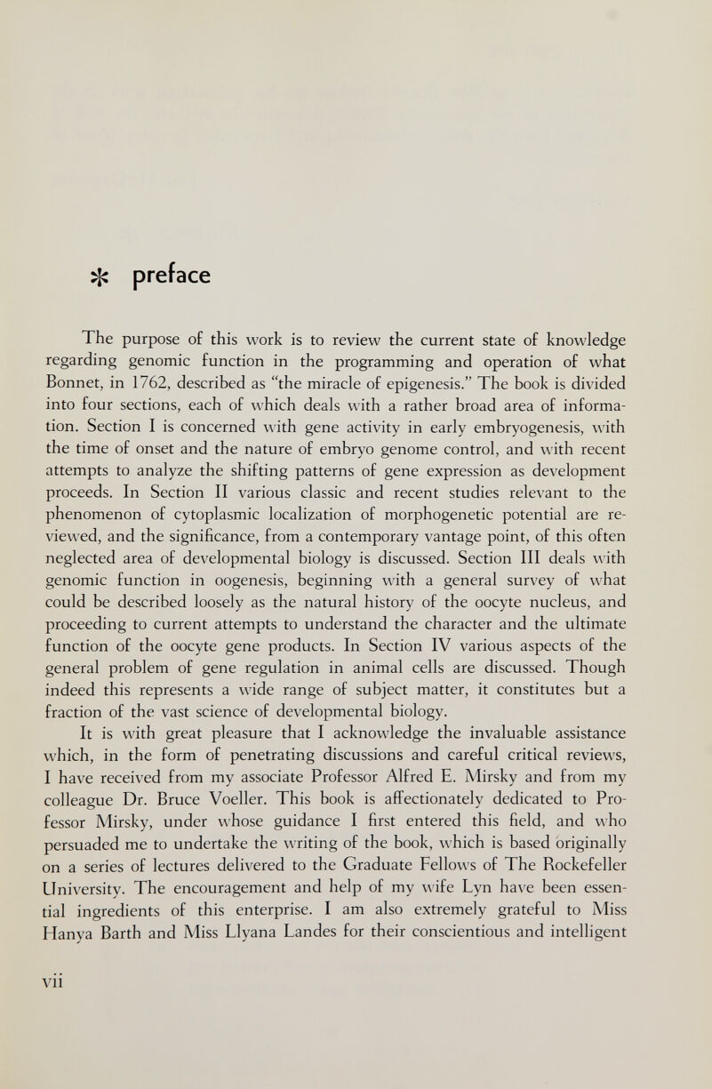 ^ preface The purpose of this work is to review the current state of knowledge regarding genomic function in the programming and operation of what Bonnet, in 1762, described as the miracle of epigénesis. The book is divided into four sections, each of which deals with a rather broad area of informa¬ tion. Section I is concerned with gene activity in early embryogenesis, with the time of onset and the nature of embryo genome control, and with recent attempts to analyze the shifting patterns of gene expression as development proceeds. In Section II various classic and recent studies relevant to the phenomenon of cytoplasmic localization of morphogenetic potential are re¬ viewed, and the significance, from a contemporary vantage point, of this often neglected area of developmental biology is discussed. Section III deals with genomic function in oogenesis, beginning with a general survey of what could be described loosely as the natural history of the oocyte nucleus, and proceeding to current attempts to understand the character and the ultimate function of the oocyte gene products. In Section IV various aspects of the general problem of gene regulation in animal cells are discussed. Though indeed this represents a wide range of subject matter, it constitutes but a fraction of the vast science of developmental biology. It is with great pleasure that I acknowledge the invaluable assistance which, in the form of penetrating discussions and careful critical reviews, I have received from my associate Professor Alfred E. Mirsky and from my colleague Dr. Bruce Voeller. This book is affectionately dedicated to Pro¬ fessor Mirsky, under whose guidance I first entered this field, and who persuaded me to undertake the writing of the book, which is based originally on a series of lectures delivered to the Graduate Fellows of The Rockefeller University. The encouragement and help of my wife Lyn have been essen¬ tial ingredients of this enterprise. I am also extremely grateful to Miss Hanya Barth and Miss Llyana Landes for their conscientious and intelligent vii