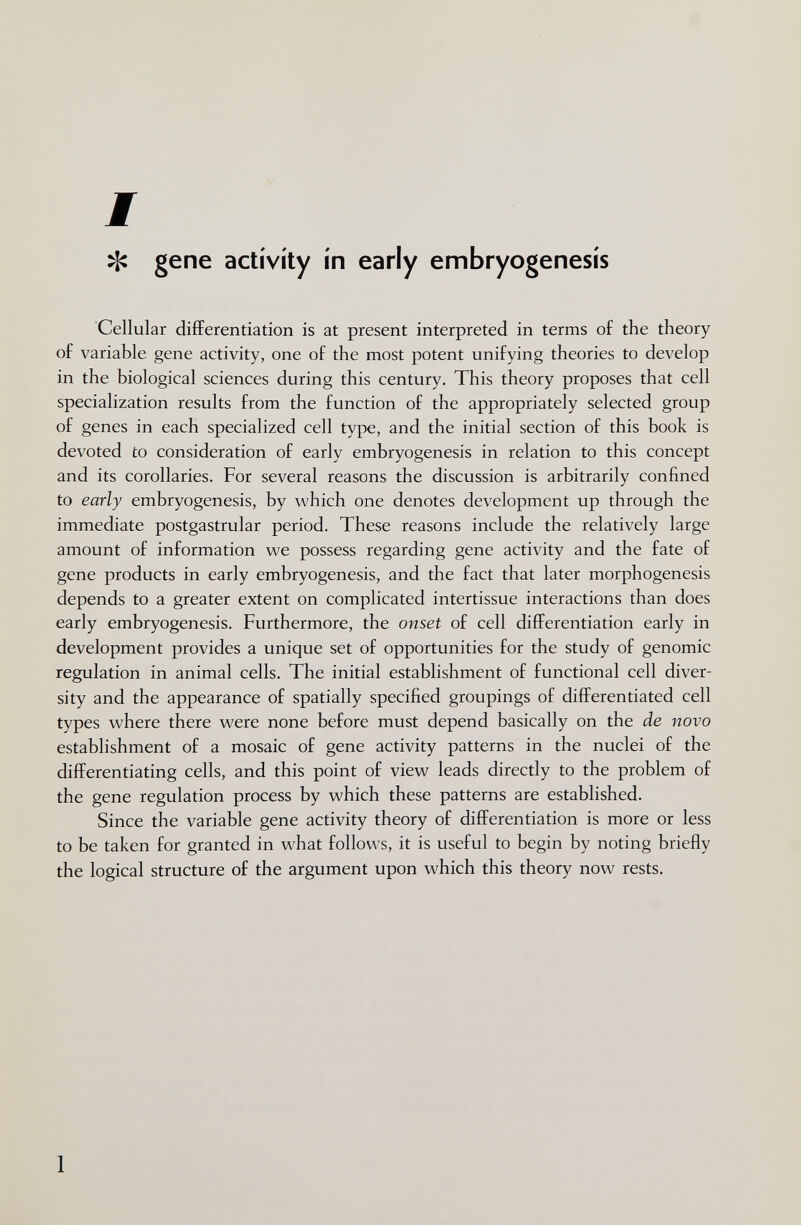 ^ gene activity in early embryogenesis Cellular differentiation is at present interpreted in terms of the theory of variable gene activity, one of the most potent unifying theories to develop in the biological sciences during this century. This theory proposes that cell specialization results from the function of the appropriately selected group of genes in each specialized cell type, and the initial section of this book is devoted to consideration of early embryogenesis in relation to this concept and its corollaries. For several reasons the discussion is arbitrarily confined to early embryogenesis, by which one denotes development up through the immediate postgastrular period. These reasons include the relatively large amount of information we possess regarding gene activity and the fate of gene products in early embryogenesis, and the fact that later morphogenesis depends to a greater extent on complicated intertissue interactions than does early embryogenesis. Furthermore, the onset of cell differentiation early in development provides a unique set of opportunities for the study of genomic regulation in animal cells. The initial establishment of functional cell diver¬ sity and the appearance of spatially specified groupings of differentiated cell types where there were none before must depend basically on the de novo establishment of a mosaic of gene activity patterns in the nuclei of the differentiating cells, and this point of view leads directly to the problem of the gene regulation process by which these patterns are established. Since the variable gene activity theory of differentiation is more or less to be taken for granted in what follows, it is useful to begin by noting briefly the logical structure of the argument upon which this theory now rests. 1