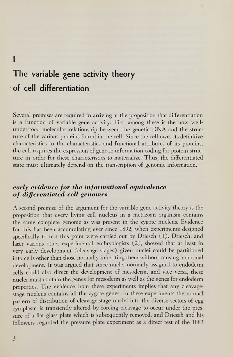 I The variable gene activity theory of cell differentiation Several premises are required in arriving at the proposition that differentiation is a function of variable gene activity. First among these is the now well- understood molecular relationship between the genetic DNA and the struc¬ ture of the various proteins found in the cell. Since the cell owes its definitive characteristics to the characteristics and functional attributes of its proteins, the cell requires the expression of genetic information coding for protein struc¬ ture in order for these characteristics to materialize. Thus, the differentiated state must ultimately depend on the transcription of genomic information. early evidence for the informational equivalence of differentiated cell genomes A second premise of the argument for the variable gene activity theory is the proposition that every living cell nucleus in a metazoan organism contains the same complete genome as was present in the zygote nucleus. Evidence for this has been accumulating ever since 1892, when experiments designed specifically to test this point were carried out by Driesch (1). Driesch, and later various other experimental embryologists (2), showed that at least in very early development (cleavage stages) given nuclei could be partitioned into cells other than those normally inheriting them without causing abnormal development. It was argued that since nuclei normally assigned to endoderm cells could also direct the development of mesoderm, and vice versa, these nuclei must contain the genes for mesoderm as well as the genes for endoderm properties. The evidence from these experiments implies that any cleavage- stage nucleus contains all the zygote genes. In these experiments the normal pattern of distribution of cleavage-stage nuclei into the diverse sectors of egg cytoplasm is transiently altered by forcing cleavage to occur under the pres¬ sure of a flat glass plate which is subsequently removed, and Driesch and his followers regarded the pressure plate experiment as a direct test of the 1883 3