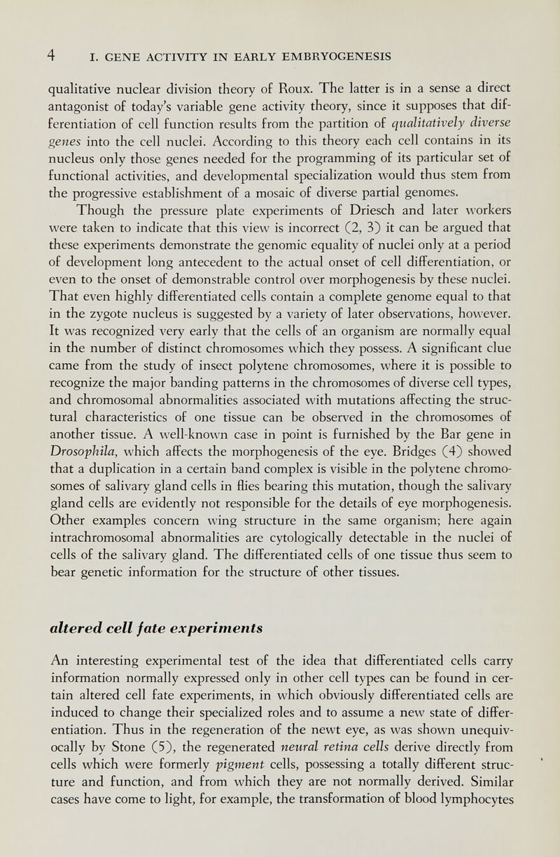 4 I. GENE ACTIVITY IN EARLY EMBRYOGENESIS qualitative nuclear division theory of Roux. The latter is in a sense a direct antagonist of today's variable gene activity theory, since it supposes that dif¬ ferentiation of cell function results from the partition of qualitatively diverse genes into the cell nuclei. According to this theory each cell contains in its nucleus only those genes needed for the programming of its particular set of functional activities, and developmental specialization would thus stem from the progressive establishment of a mosaic of diverse partial genomes. Though the pressure plate experiments of Driesch and later workers were taken to indicate that this view is incorrect (2, 3) it can be argued that these experiments demonstrate the genomic equality of nuclei only at a period of development long antecedent to the actual onset of cell differentiation, or even to the onset of demonstrable control over morphogenesis by these nuclei. That even highly differentiated cells contain a complete genome equal to that in the zygote nucleus is suggested by a variety of later observations, however. It was recognized very early that the cells of an organism are normally equal in the number of distinct chromosomes which they possess. A significant clue came from the study of insect polytene chromosomes, where it is possible to recognize the major banding patterns in the chromosomes of diverse cell types, and chromosomal abnormalities associated with mutations affecting the struc¬ tural characteristics of one tissue can be observed in the chromosomes of another tissue. A well-known case in point is furnished by the Bar gene in Drosophila, which affects the morphogenesis of the eye. Bridges (4) showed that a duplication in a certain band complex is visible in the polytene chromo¬ somes of salivary gland cells in flies bearing this mutation, though the salivary gland cells are evidently not responsible for the details of eye morphogenesis. Other examples concern wing structure in the same organism; here again intrachromosomal abnormalities are cytologically detectable in the nuclei of cells of the salivary gland. The differentiated cells of one tissue thus seem to bear genetic information for the structure of other tissues. altered cell fate experiments An interesting experimental test of the idea that differentiated cells carry information normally expressed only in other cell types can be found in cer¬ tain altered cell fate experiments, in which obviously differentiated cells are induced to change their specialized roles and to assume a new state of differ¬ entiation. Thus in the regeneration of the newt eye, as was shown unequiv¬ ocally by Stone (5), the regenerated neural retina cells derive directly from cells which were formerly pigment cells, possessing a totally different struc¬ ture and function, and from which they are not normally derived. Similar cases have come to light, for example, the transformation of blood lymphocytes