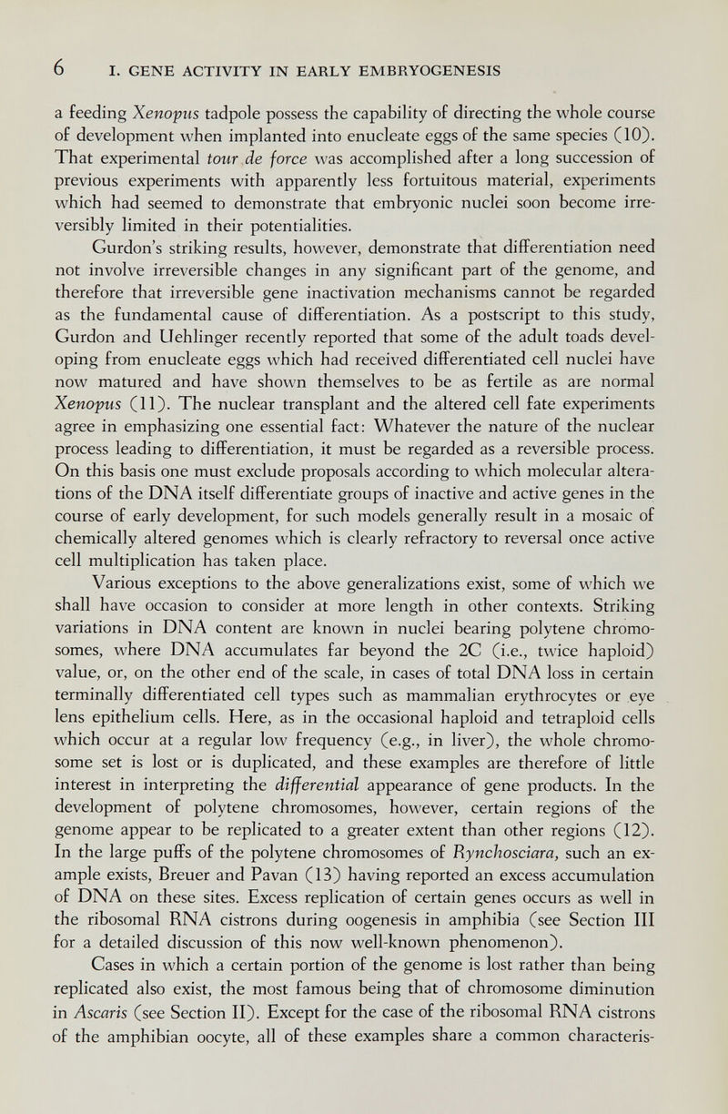 6 I. GENE ACTIVITY IN EARLY EMBRYOGENESIS a feeding Xenopus tadpole possess the capability of directing the whole course of development when implanted into enucleate eggs of the same species (10). That experimental tour de force was accomplished after a long succession of previous experiments with apparently less fortuitous material, experiments which had seemed to demonstrate that embryonic nuclei soon become irre¬ versibly limited in their potentialities. Gurdon's striking results, however, demonstrate that differentiation need not involve irreversible changes in any significant part of the genome, and therefore that irreversible gene inactivation mechanisms cannot be regarded as the fundamental cause of differentiation. As a postscript to this study, Gurdon and Uehlinger recently reported that some of the adult toads devel¬ oping from enucleate eggs which had received differentiated cell nuclei have now matured and have shown themselves to be as fertile as are normal Xenopus (11). The nuclear transplant and the altered cell fate experiments agree in emphasizing one essential fact: Whatever the nature of the nuclear process leading to differentiation, it must be regarded as a reversible process. On this basis one must exclude proposals according to which molecular altera¬ tions of the DNA itself differentiate groups of inactive and active genes in the course of early development, for such models generally result in a mosaic of chemically altered genomes which is clearly refractory to reversal once active cell multiplication has taken place. Various exceptions to the above generalizations exist, some of which we shall have occasion to consider at more length in other contexts. Striking variations in DNA content are known in nuclei bearing polytene chromo¬ somes, where DNA accumulates far beyond the 2C (i.e., twice haploid) value, or, on the other end of the scale, in cases of total DNA loss in certain terminally differentiated cell types such as mammalian erythrocytes or eye lens epithelium cells. Here, as in the occasional haploid and tetraploid cells which occur at a regular low frequency (e.g., in liver), the whole chromo¬ some set is lost or is duplicated, and these examples are therefore of little interest in interpreting the differential appearance of gene products. In the development of polytene chromosomes, however, certain regions of the genome appear to be replicated to a greater extent than other regions (12). In the large puffs of the polytene chromosomes of Rynchosciara, such an ex¬ ample exists, Breuer and Pavan (13) having reported an excess accumulation of DNA on these sites. Excess replication of certain genes occurs as well in the ribosomal RNA cistrons during oogenesis in amphibia (see Section III for a detailed discussion of this now well-known phenomenon). Cases in which a certain portion of the genome is lost rather than being replicated also exist, the most famous being that of chromosome diminution in Ascaris (see Section II). Except for the case of the ribosomal RNA cistrons of the amphibian oocyte, all of these examples share a common characteris-