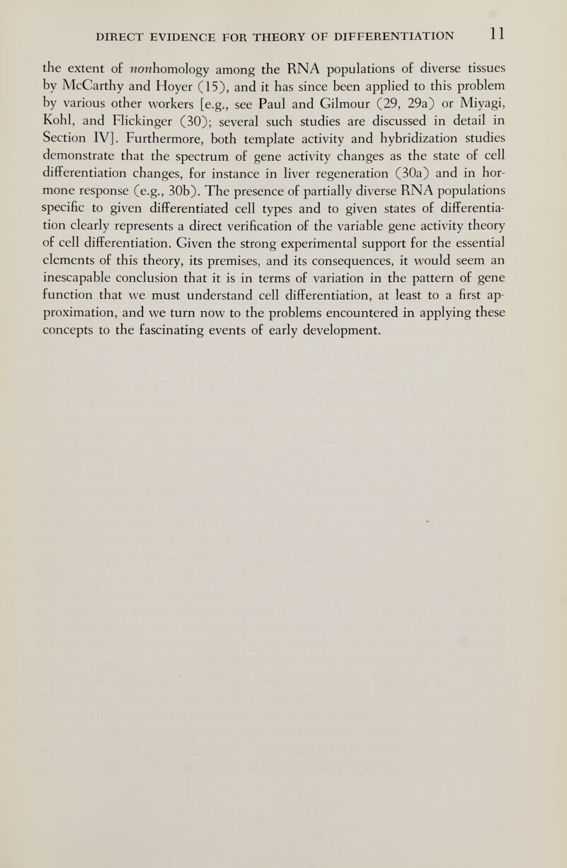 DIRECT EVIDENCE FOR THEORY OF DIFFERENTIATION 11 the extent of wowhomology among the RNA populations of diverse tissues by McCarthy and Hoyer (15), and it has since been applied to this problem by various other workers [e.g., see Paul and Gilmour (29, 29a) or Miyagi, Kohl, and Flickinger (30); several such studies are discussed in detail in Section IV]. Furthermore, both template activity and hybridization studies demonstrate that the spectrum of gene activity changes as the state of cell differentiation changes, for instance in liver regeneration (30a) and in hor¬ mone response (e.g., 30b). The presence of partially diverse RNA populations specific to given differentiated cell types and to given states of differentia¬ tion clearly represents a direct verification of the variable gene activity theory of cell differentiation. Given the strong experimental support for the essential elements of this theory, its premises, and its consequences, it would seem an inescapable conclusion that it is in terms of variation in the pattern of gene function that we must understand cell differentiation, at least to a first ap¬ proximation, and we turn now to the problems encountered in applying these concepts to the fascinating events of early development.