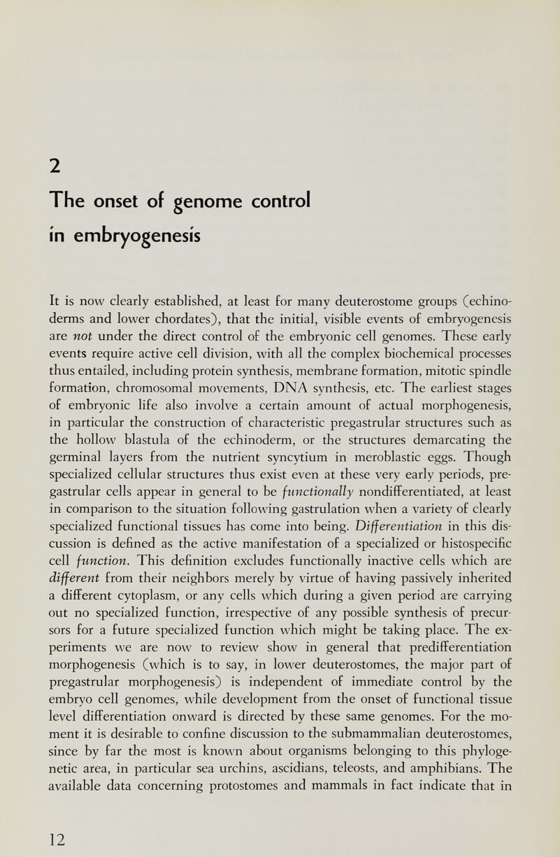 2 The onset of genome control in embryogenesis It is now clearly established, at least for many deuterostome groups (echino- derms and lower chordates), that the initial, visible events of embryogenesis are not under the direct control of the embryonic cell genomes. These early events require active cell division, with all the complex biochemical processes thus entailed, including protein synthesis, membrane formation, mitotic spindle formation, chromosomal movements, DNA synthesis, etc. The earliest stages of embryonic life also involve a certain amount of actual morphogenesis, in particular the construction of characteristic pregastrular structures such as the hollow blastula of the echinoderm, or the structures demarcating the germinal layers from the nutrient syncytium in meroblastic eggs. Though specialized cellular structures thus exist even at these very early periods, pre¬ gastrular cells appear in general to be functionally nondifferentiated, at least in comparison to the situation following gastrulation when a variety of clearly specialized functional tissues has come into being. Differentiation in this dis¬ cussion is defined as the active manifestation of a specialized or histospecific cell function. This definition excludes functionally inactive cells which are different from their neighbors merely by virtue of having passively inherited a different cytoplasm, or any cells which during a given period are carrying out no specialized function, irrespective of any possible synthesis of precur¬ sors for a future specialized function which might be taking place. The ex¬ periments we are now to review show in general that predifferentiation morphogenesis (which is to say, in lower deuterostomes, the major part of pregastrular morphogenesis) is independent of immediate control by the embryo cell genomes, while development from the onset of functional tissue level differentiation onward is directed by these same genomes. For the mo¬ ment it is desirable to confine discussion to the submammalian deuterostomes, since by far the most is known about organisms belonging to this phyloge- netic area, in particular sea urchins, ascidians, teleosts, and amphibians. The available data concerning protostomes and mammals in fact indicate that in 12