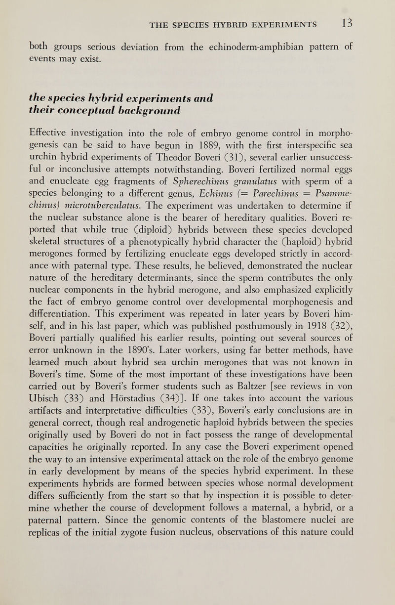 THE SPECIES HYBRID EXPERIMENTS 13 both groups serious deviation from the echinoderm-amphibian pattern of events may exist. the species hybrid experiments and their conceptual background Effective investigation into the role of embryo genome control in morpho¬ genesis can be said to have begun in 1889, with the first interspecific sea urchin hybrid experiments of Theodor Boveri (31), several earlier unsuccess¬ ful or inconclusive attempts notwithstanding. Boveri fertilized normal eggs and enucleate egg fragments of Spherechinus granulatus with sperm of a species belonging to a different genus, Echinus (= Parechinus = Psamme- chinus) microtuherculatus. The experiment was undertaken to determine if the nuclear substance alone is the bearer of hereditary qualities. Boveri re¬ ported that while true (diploid) hybrids between these species developed skeletal structures of a phenotypically hybrid character the (haploid) hybrid merogones formed by fertilizing enucleate eggs developed strictly in accord¬ ance with paternal type. These results, he believed, demonstrated the nuclear nature of the hereditary determinants, since the sperm contributes the only nuclear components in the hybrid merogone, and also emphasized explicitly the fact of embryo genome control over developmental morphogenesis and differentiation. This experiment was repeated in later years by Boveri him¬ self, and in his last paper, which was published posthumously in 1918 (32), Boveri partially qualified his earlier results, pointing out several sources of error unknown in the 1890's. Later workers, using far better methods, have learned much about hybrid sea urchin merogones that was not known in Boveri's time. Some of the most important of these investigations have been carried out by Boveri's former students such as Baltzer [see reviews in von Ubisch (33) and Hörstadius (34)]. If one takes into account the various artifacts and interpretative difficulties (33), Boveri's early conclusions are in general correct, though real androgenetic haploid hybrids between the species originally used by Boveri do not in fact possess the range of developmental capacities he originally reported. In any case the Boveri experiment opened the way to an intensive experimental attack on the role of the embryo genome in early development by means of the species hybrid experiment. In these experiments hybrids are formed between species whose normal development differs sufficiently from the start so that by inspection it is possible to deter¬ mine whether the course of development follows a maternal, a hybrid, or a paternal pattern. Since the genomic contents of the blastomere nuclei are replicas of the initial zygote fusion nucleus, observations of this nature could