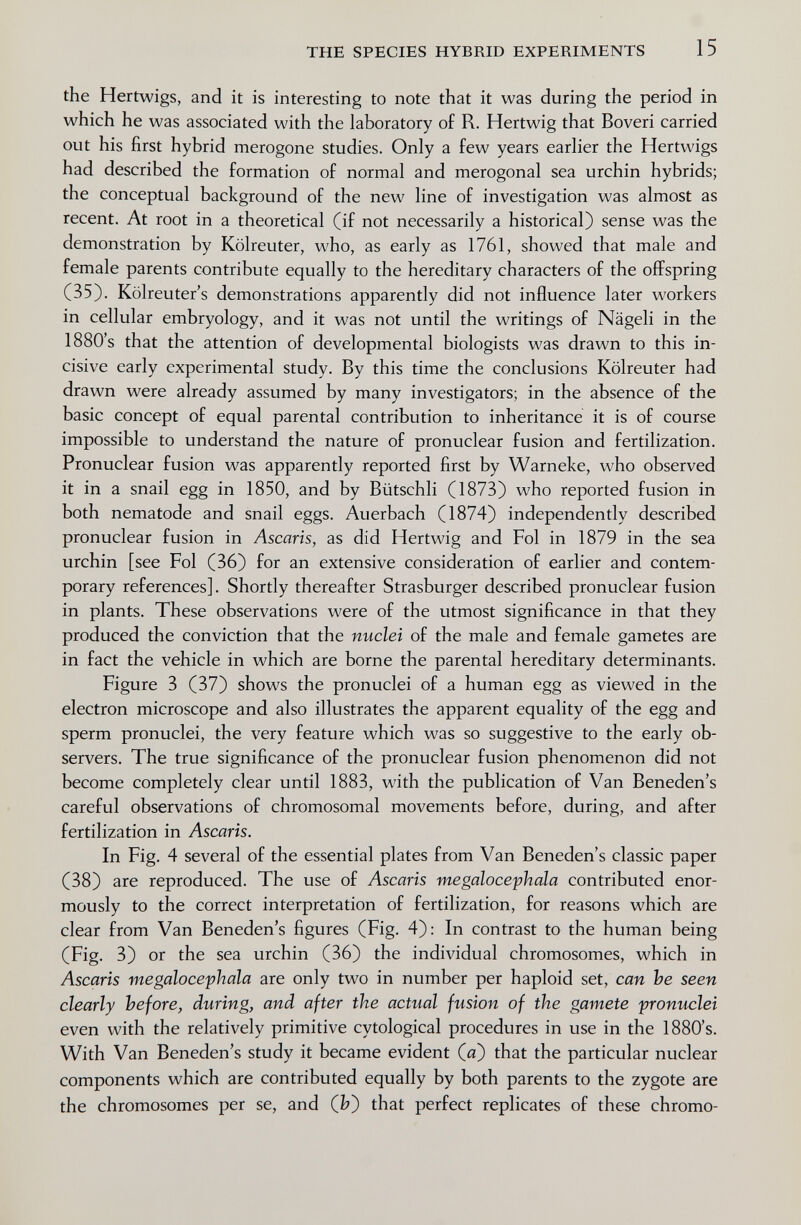 THE SPECIES HYBRID EXPERIMENTS 15 the Hartwigs, and it is interesting to note that it was during the period in which he was associated with the laboratory of R. Hertwig that Boveri carried out his first hybrid merogone studies. Only a few years earlier the Hertwigs had described the formation of normal and merogonal sea urchin hybrids; the conceptual background of the new hne of investigation was almost as recent. At root in a theoretical (if not necessarily a historical) sense was the demonstration by Köheuter, who, as early as 1761, showed that male and female parents contribute equally to the hereditary characters of the offspring (35). Kölreuter's demonstrations apparently did not influence later workers in cellular embryology, and it was not until the writings of Nägeli in the 1880's that the attention of developmental biologists was drawn to this in¬ cisive early experimental study. By this time the conclusions Kölreuter had drawn were already assumed by many investigators; in the absence of the basic concept of equal parental contribution to inheritance it is of course impossible to understand the nature of pronuclear fusion and fertilization. Pronuclear fusion was apparently reported first by Warneke, who observed it in a snail egg in 1850, and by Biitschli (1873) who reported fusion in both nematode and snail eggs. Auerbach (1874) independently described pronuclear fusion in Ascaris, as did Hertwig and Fol in 1879 in the sea urchin [see Fol (36) for an extensive consideration of earlier and contem¬ porary references]. Shortly thereafter Strasburger described pronuclear fusion in plants. These observations were of the utmost significance in that they produced the conviction that the nuclei of the male and female gametes are in fact the vehicle in which are borne the parental hereditary determinants. Figure 3 (37) shows the pronuclei of a human egg as viewed in the electron microscope and also illustrates the apparent equality of the egg and sperm pronuclei, the very feature which was so suggestive to the early ob¬ servers. The true significance of the pronuclear fusion phenomenon did not become completely clear until 1883, with the publication of Van Beneden's careful observations of chromosomal movements before, during, and after fertilization in Ascaris. In Fig. 4 several of the essential plates from Van Beneden s classic paper (38) are reproduced. The use of Ascaris megalocephala contributed enor¬ mously to the correct interpretation of fertilization, for reasons which are clear from Van Beneden's figures (Fig. 4): In contrast to the human being (Fig. 3) or the sea urchin (36) the individual chromosomes, which in Ascaris megalocephala are only two in number per haploid set, can he seen clearly before, during, and after the actual fusion of the gamete pronuclei even with the relatively primitive cytological procedures in use in the 1880's. With Van Beneden's study it became evident (a) that the particular nuclear components which are contributed equally by both parents to the zygote are the chromosomes per se, and (î?) that perfect replicates of these chromo-