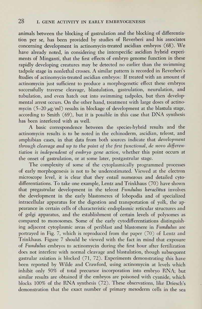 28 I. GENE ACTIVITY IN EARLY EMBRYOGENESIS animals between the blocking of gastrulation and the blocking of differentia¬ tion per se, has been provided by studies of Reverberi and his associates concerning development in actinomycin-treated ascidian embryos (68). We have already noted, in considering the interspecific ascidian hybrid experi¬ ments of Minganti, that the first effects of embryo genome function in these rapidly developing creatures may be detected no earlier than the swimming tadpole stage in nonlethal crosses. A similar pattern is recorded in Reverberi's étudies of actinomycin-treated ascidian embryos: If treated with an amount of actinomycin just sufficient to produce a morphogenetic effect these embryos successfully traverse cleavage, blastulation, gastrulation, neurulation, and tubulation, and even hatch out into swimming tadpoles, but then develop¬ mental arrest occurs. On the other hand, treatment with large doses of actino¬ mycin (5-20 ^tg/ml) results in blockage of development at the blastula stage, according to Smith (69), but it is possible in this case that DNA synthesis has been interfered with as well. A basic correspondence between the species-hybrid results and the actinomycin results is to be noted in the echinoderm, ascidian, teleost, and amphibian cases, in that data from both sources indicate that development through cleavage and up to the point of the first functional, de novo differen¬ tiation is independent of embryo gene action, whether this point occurs at the onset of gastrulation, or at some later, postgastrular stage. The complexity of some of the cytoplasmically programmed processes of early morphogenesis is not to be underestimated. Viewed at the electron microscope level, it is clear that they entail numerous and detailed cyto- differentiations. To take one example, Lentz and Trinkhaus (70) have shown that pregastrular development in the teleost Fundulus heraclitus involves the development in the early blastomeres of lobopodia and of specialized intracellular apparatus for the digestion and transportation of yolk, the ap¬ pearance in certain cells of characteristic endoplasmic reticular structures and of golgi apparatus, and the establishment of certain levels of polysomes as compared to monosomes. Some of the early cytodifferentiations distinguish¬ ing adjacent cytoplasmic areas of periblast and blastomere in Fundulus are portrayed in Fig. 7, which is reproduced from the paper (70) of Lentz and Trinkhaus. Figure 7 should be viewed with the fact in mind that exposure of Fundulus embryos to actinomycin during the first hour after fertilization does not interfere with normal cleavage and blastulation, though subsequent gastrular axiation is blocked (71, 72). Experiments demonstrating this have been reported by Wilde and Crawford, using actinomycin at levels which inhibit only 50% of total precursor incorporation into embryo RNA; but similar results are obtained if the embryos are poisoned with cyanide, which blocks 100% of the RNA synthesis (72). These observations, like Driesch's demonstration that the exact number of primary mesoderm cells in the sea