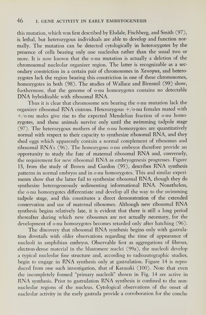 46 I. GENE ACTIVITY IN EARLY EMBRYOGENESIS this mutation, which was first described by Elsdale, Fischberg, and Smith (97), is lethal, but heterozygous individuals are able to develop and function nor¬ mally. The mutation can be detected cytologically in heterozygotes by the presence of cells bearing only one nucleolus rather than the usual two or more. It is now known that the o-nu mutation is actually a deletion of the chromosomal nucleolar organizer region. The latter is recognizable as a sec¬ ondary constriction in a certain pair of chromosomes in Xenopus, and hetero¬ zygotes lack the region bearing this constriction in one of these chromosomes, homozygotes in both (98). The studies of Wallace and Birnsteil (99) show, furthermore, that the genome of o-nu homozygotes contains no detectable DNA hybridizable with ribosomal RNA. Thus it is clear that chromosome sets bearing the o-nu mutation lack the organizer ribosomal RNA cistrons. Heterozygous -f/o-nu females mated with H-/o-nu males give rise to the expected Mendelian fraction of o-nu homo¬ zygotes, and these animals survive only until the swimming tadpole stage (97). The heterozygous mothers of the o-nu homozygotes are quantitatively normal with respect to their capacity to synthesize ribosomal RNA, and they shed eggs which apparently contain a normal complement of ribosomes and ribosomal RNA's (96). The homozygous o-nu embryos therefore provide an opportunity to study the fate of maternal ribosomal RNA and, conversely, the requirement for new ribosomal RNA as embryogenesis progresses. Figure 13, from the study of Brown and Gurdon (95), describes RNA synthesis patterns in normal embryos and in o-nu homozygotes. This and similar experi¬ ments show that the latter fail to synthesize ribosomal RNA, though they do synthesize heterogeneously sedimenting informational RNA. Nonetheless, the o-nu homozygotes differentiate and develop all the way to the swimming tadpole stage, and this constitutes a direct demonstration of the extended conservation and use of maternal ribosomes. Although new ribosomal RNA synthesis begins relatively late, it is evident that there is still a long period thereafter during which new ribosomes are not actually necessary, for the development of o-nu homozygotes becomes retarded only after hatching (96). The discovery that ribosomal RNA synthesis begins only with gastrula- tion dovetails with older observations regarding the time of appearance of nucleoli in amphibian embryos. Observable first as aggregations of fibrous, electron-dense material in the blastomere nuclei (99a), the nucleoli develop a typical nucleolar fine structure and, according to radioautographic studies, begin to engage in RNA synthesis only at gastrulation. Figure 14 is repro¬ duced from one such investigation, that of Karasaki (100). Note that even the incompletely formed primary nucleoli shown in Fig. 14 are active in RNA synthesis. Prior to gastrulation RNA synthesis is confined to the non- nucleolar regions of the nucleus. Cytological observations of the onset of nucleolar activity in the early gastrula provide a corroboration for the conclu-