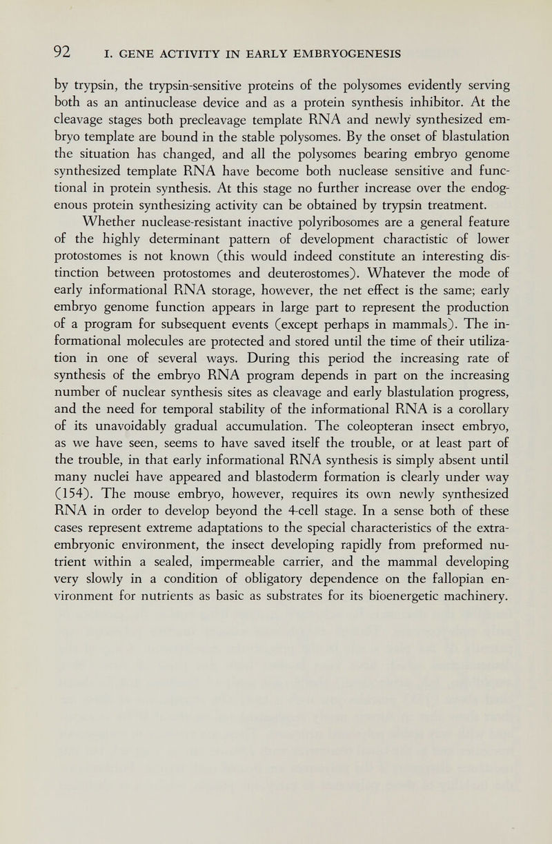 92 I. GENE ACTIVITY IN EARLY EMBRYOGENESIS by trypsin, the trypsin-sensitive proteins of the polysomes evidently serving both as an antinuclease device and as a protein synthesis inhibitor. At the cleavage stages both precleavage template RNA and newly synthesized em¬ bryo template are bound in the stable polysomes. By the onset of blastulation the situation has changed, and all the polysomes bearing embryo genome synthesized template RNA have become both nuclease sensitive and func¬ tional in protein synthesis. At this stage no further increase over the endog¬ enous protein synthesizing activity can be obtained by trypsin treatment. Whether nuclease-resistant inactive polyribosomes are a general feature of the highly determinant pattern of development charactistic of lower protostomes is not known (this would indeed constitute an interesting dis¬ tinction between protostomes and deuterostomes). Whatever the mode of early informational RNA storage, however, the net effect is the same; early embryo genome function appears in large part to represent the production of a program for subsequent events (except perhaps in mammals). The in¬ formational molecules are protected and stored until the time of their utiliza¬ tion in one of several ways. During this period the increasing rate of synthesis of the embryo RNA program depends in part on the increasing number of nuclear synthesis sites as cleavage and early blastulation progress, and the need for temporal stability of the informational RNA is a corollary of its unavoidably gradual accumulation. The coleopteran insect embryo, as we have seen, seems to have saved itself the trouble, or at least part of the trouble, in that early informational RNA synthesis is simply absent until many nuclei have appeared and blastoderm formation is clearly under way (154). The mouse embryo, however, requires its own newly synthesized RNA in order to develop beyond the 4-cell stage. In a sense both of these cases represent extreme adaptations to the special characteristics of the extra¬ embryonic environment, the insect developing rapidly from preformed nu¬ trient within a sealed, impermeable carrier, and the mammal developing very slowly in a condition of obligatory dependence on the fallopian en¬ vironment for nutrients as basic as substrates for its bioenergetic machinery.