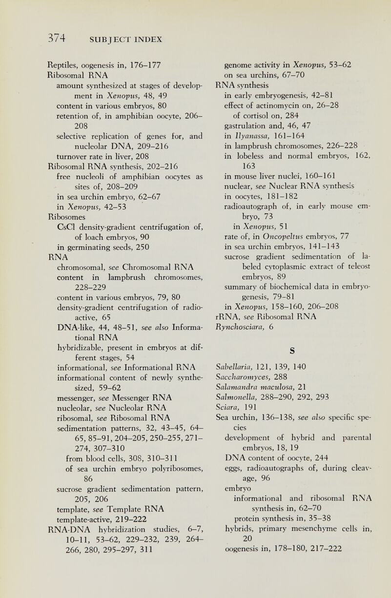 374 SUBJECT INDEX Reptiles, oogenesis in, 176-177 Ribosomal RNA amount synthesized at stages of develop¬ ment in Xenopus, 48, 49 content in various embryos, 80 retention of, in amphibian oocyte, 206- 208 selective replication of genes for, and nucleolar DNA, 209-216 turnover rate in liver, 208 Ribosomal RNA synthesis, 202-216 free nucleoli of amphibian oocytes as sites of, 208-209 in sea urchin embrj'O, 62-67 in Xenopus, 42-53 Ribosomes CsCl density-gradient centrifugation of, of loach embryos, 90 in germinating seeds, 250 RNA chromosomal, see Chromosomal RNA content in lampbrush chromosomes, 228-229 content in various embryos, 79, 80 density-gradient centrifugation of radio¬ active, 65 DNA-like, 44, 48-51, see also Informa¬ tional RNA hybridizable, present in embryos at dif¬ ferent stages, 54 informational, see Informational RNA informational content of newly synthe¬ sized, 59-62 messenger, see Messenger RNA nucleolar, see Nucleolar RNA ribosomal, see Ribosomal RNA sedimentation patterns, 32, 43-45, 64- 65, 85-91, 204-205, 250-255, 271- 274, 307-310 from blood cells, 308, 310-311 of sea urchin embryo polyribosomes, 86 sucrose gradient sedimentation pattern, 205, 206 template, see Template RNA template-active, 219-222 RNA-DNA hybridization studies, 6-7, 10-11, 53-62, 229-232, 239, 264- 266, 280, 295-297, 311 genome activity in Xenopus, 53-62 on sea urchins, 67-70 RNA synthesis in early embryogenesis, 42-81 effect of actinomycin on, 26-28 of Cortisol on, 284 gastrulation and, 46, 47 in llyanassa, 161—164 in lampbrush chromosomes, 226-228 in lobeless and normal embryos, 162, 163 in mouse liver nuclei, 160—161 nuclear, see Nuclear RNA synthesis in oocytes, 181—182 radioautograph of, in early mouse em¬ bryo, 73 in Xenopus, 51 rate of, in Oncopeltus embryos, 77 in sea urchin embryos, 141—143 sucrose gradient sedimentation of la¬ beled cj'toplasmic extract of teleost embryos, 89 summary of biochemical data in embryo- genesis, 79-81 in Xenopus, 158-160, 206-208 rRNA, see Ribosomal RNA Rynchosciara, 6 S Sabellaria, 121, 139, 140 Saccharomyces, 288 Salamandra maculosa, 21 Salmonella, 288—290, 292, 293 Sciar a, 191 Sea urchin, 136-138, see also specific spe¬ cies development of hybrid and parental embryos, 18, 19 DNA content of oocyte, 244 eggs, radioautographs of, during cleav¬ age, 96 embryo informational and ribosomal RNA synthesis in, 62—70 protein synthesis in, 35-38 hybrids, primary mesenchyme cells in, 20 oogenesis in, 178—180, 217-222