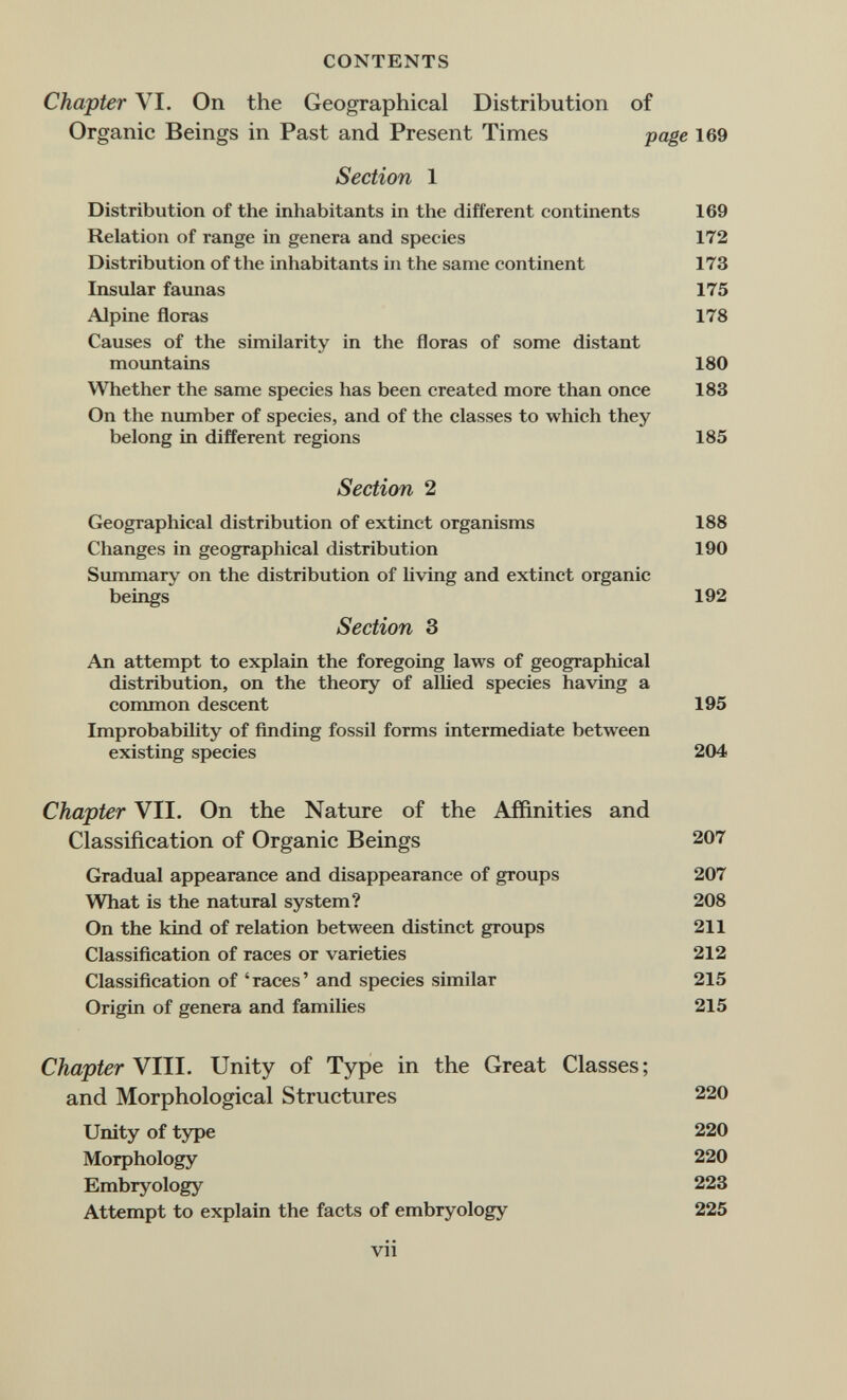 CONTENTS Chapter VI. On the Geographical Distribution of Organic Beings in Past and Present Times page 169 Section 1 Distribution of the inhabitants in the different continents 169 Relation of range in genera and species 172 Distribution of the inhabitants in the same continent 173 Insular faunas 175 Alpine floras 178 Causes of the similarity in the floras of some distant moimtains 180 Whether the same species has been created more than once 183 On the number of species, and of the classes to which they belong in different regions 185 Section 2 Geographical distribution of extinct organisms 188 Changes in geographical distribution 190 Summary on the distribution of living and extinct organic beings 192 Section 3 An attempt to explain the foregoing laws of geographical distribution, on the theory of allied species having a С0ПШ10П descent 195 Improbability of finding fossil forms intermediate between existing species 204 Chapter VII. On the Nature of the Affinities and Classification of Organic Beings 207 Gradual appearance and disappearance of groups 207 What is the natural system? 208 On the kind of relation between distinct groups 211 Classification of races or varieties 212 Classification of 'races' and species similar 215 Origin of genera and families 215 Chapter VIII. Unity of Type in the Great Classes ; and Morphological Structures 220 Unity of type 220 Morphology 220 Embryology 223 Attempt to explain the facts of embryology 225 vii