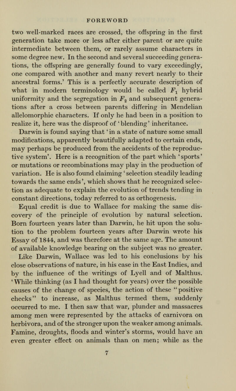 FOREWORD two well-marked races are crossed, the offspring in the first generation take more or less after either parent or are quite intermediate between them, or rarely assume characters in some degree new. In the second and several succeeding genera¬ tions, the offspring are generally found to vary exceedingly, one compared with another and many revert nearly to their ancestral forms.' This is a perfectly accurate description of what in modern terminology would be called hybrid uniformity and the segregation in F^, and subsequent genera¬ tions after a cross between parents differing in Mendelian allelomorphic characters. If only he had been in a position to realize it, here was the disproof of 'blending' inheritance. Darwin is found saying that ' in a state of nature some small modifications, apparently beautifully adapted to certain ends, may perhaps be produced from the accidents of the reproduc¬ tive system'. Here is a recognition of the part which 'sports' or mutations or recombinations may play in the production of variation. He is also found claiming ' selection steadily leading towards the same ends ', which shows that he recognized selec¬ tion as adequate to explain the evolution of trends tending in constant directions, today referred to as orthogenesis. Equal credit is due to Wallace for making the same dis¬ covery of the principle of evolution by natural selection. Born fourteen years later than Darwin, he hit upon the solu¬ tion to the problem fourteen years after Darwin wrote his Essay of 1844, and was therefore at the same age. The amount of available knowledge bearing on the subject was no greater. Like Darwin, Wallace was led to his conclusions by his close observations of nature, in his case in the East Indies, and by the influence of the writings of Lyell and of Malthus. 'While thinking (as I had thought for years) over the possible causes of the change of species, the action of these positive checks to increase, as Malthus termed them, suddenly occurred to me. I then saw that war, plunder and massacres among men were represented by the attacks of carnivora on herbivora, and of the stronger upon the weaker among animals. Famine, droughts, floods and winter's storms, would have an even greater effect on animals than on men; while as the 7