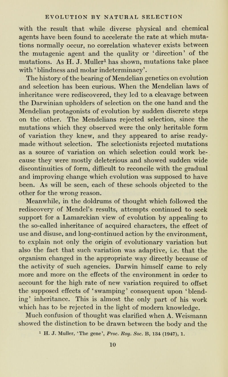 EVOLUTION BY NATURAL SELECTION with the result that while diverse physical and chemical agents have been found to accelerate the rate at which muta¬ tions normally occur, no correlation whatever exists between the mutagenic agent and the quality or 'direction' of the mutations. As H. J. Müller^ has shown, mutations take place with 'blindness and molar indeterminacy'. The history of the bearing of Mendelian genetics on evolution and selection has been curious. When the Mendelian laws of inheritance were rediscovered, they led to a cleavage between the Darwinian upholders of selection on the one hand and the Mendelian protagonists of evolution by sudden discrete steps on the other. The Mendelians rejected selection, since the mutations which they observed were the only heritable form of variation they knew, and they appeared to arise ready- made without selection. The selectionists rejected mutations as a source of variation on which selection could work be¬ cause they were mostly deleterious and showed sudden wide discontinuities of form, difficult to reconcile with the gradual and improving change which evolution was supposed to have been. As will be seen, each of these schools objected to the other for the wrong reason. Meanwhile, in the doldrums of thought which followed the rediscovery of Mendel's results, attempts continued to seek support for a Lamarckian view of evolution by appealing to the so-called inheritance of acquired characters, the effect of use and disuse, and long-continued action by the environment, to explain not only the origin of evolutionary variation but also the fact that such variation was adaptive, i.e. that the organism changed in the appropriate way directly because of the activity of such agencies. Darwin himself came to rely more and more on the effects of the environment in order to account for the high rate of new variation required to offset the supposed effects of ' swamping ' consequent upon ' blend¬ ing' inheritance. This is almost the only part of his work which has to be rejected in the light of modern knowledge. Much confusion of thought was clarified when A. Weismann showed the distinction to be drawn between the body and the 1 H. J. Muller, 'The gene', Proc. Roy. Soc. B, 134 (1947), 1. 10