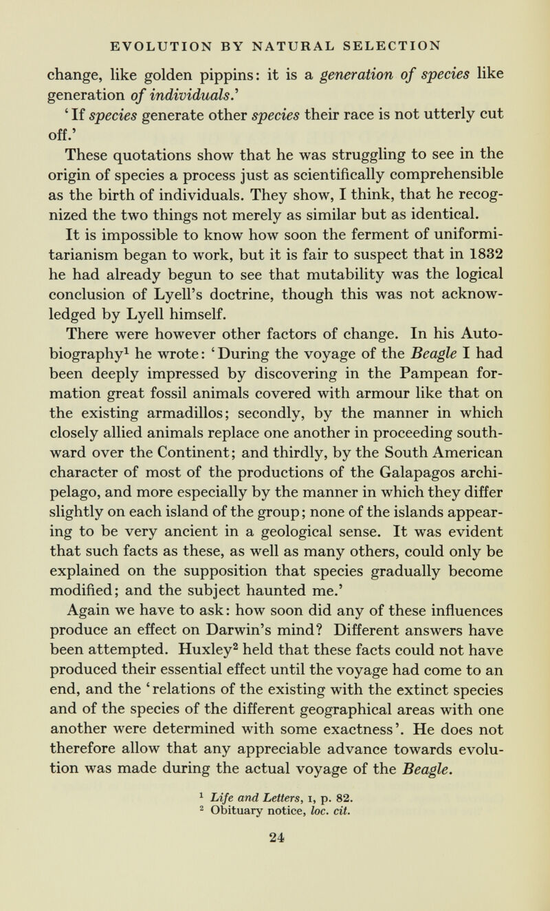 EVOLUTION BY NATURAL SELECTION change, like golden pippins: it is a generation of species like generation of individuals.^ ' If species generate other species their race is not utterly cut off.' These quotations show that he was struggling to see in the origin of species a process just as scientifically comprehensible as the birth of individuals. They show, I think, that he recog¬ nized the two things not merely as similar but as identical. It is impossible to know how soon the ferment of uniformi- tarianism began to work, but it is fair to suspect that in 1832 he had already begun to see that mutability was the logical conclusion of Lyell's doctrine, though this was not acknow¬ ledged by Lyell himself. There were however other factors of change. In his Auto- biography^ he wrote : ' During the voyage of the Beagle I had been deeply impressed by discovering in the Pampean for¬ mation great fossil animals covered with armour like that on the existing armadillos; secondly, by the manner in which closely allied animals replace one another in proceeding south¬ ward over the Continent; and thirdly, by the South American character of most of the productions of the Galapagos archi¬ pelago, and more especially by the manner in which they differ slightly on each island of the group ; none of the islands appear¬ ing to be very ancient in a geological sense. It was evident that such facts as these, as well as many others, could only be explained on the supposition that species gradually become modified; and the subject haunted me.' Again we have to ask : how soon did any of these influences produce an effect on Darwin's mind? Different answers have been attempted. Huxley^ held that these facts could not have produced their essential effect until the voyage had come to an end, and the ' relations of the existing with the extinct species and of the species of the different geographical areas with one another were determined with some exactness'. He does not therefore allow that any appreciable advance towards evolu¬ tion was made during the actual voyage of the Beagle. ^ Life and Letters, i, p. 82. ^ Obituary notice, loc. cit. 24