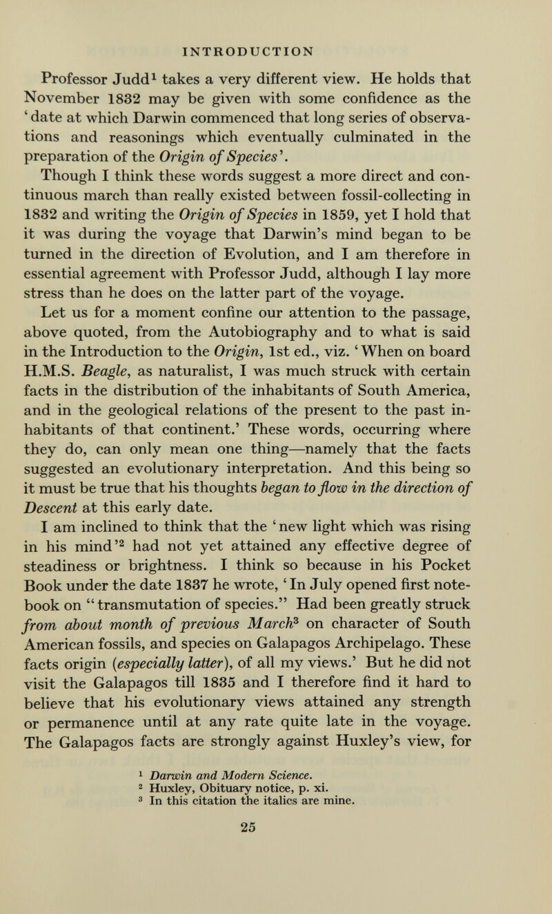 INTRODUCTION Professor Judd^ takes a very different view. He holds that November 1832 may be given with some confidence as the ' date at which Darwin commenced that long series of observa¬ tions and reasonings which eventually culminated in the preparation of the Origin of Species\ Though I think these words suggest a more direct and con¬ tinuous march than really existed between fossil-collecting in 1832 and writing the Origin of Species in 1859, yet I hold that it was during the voyage that Darwin's mind began to be turned in the direction of Evolution, and I am therefore in essential agreement with Professor Judd, although I lay more stress than he does on the latter part of the voyage. Let us for a moment confine our attention to the passage, above quoted, from the Autobiography and to what is said in the Introduction to the Origin, 1st ed., viz. 'When on board H.M.S. Beagle, as naturalist, I was much struck with certain facts in the distribution of the inhabitants of South America, and in the geological relations of the present to the past in¬ habitants of that continent.' These words, occurring where they do, can only mean one thing—^namely that the facts suggested an evolutionary interpretation. And this being so it must be true that his thoughts began to flow in the direction of Descent at this early date. I am inclined to think that the ' new light which was rising in his mindhad not yet attained any effective degree of steadiness or brightness. I think so because in his Pocket Book under the date 1837 he wrote, ' In July opened first note¬ book on transmutation of species. Had been greatly struck from about month of previous March^ on character of South American fossils, and species on Galapagos Archipelago. These facts origin {especially latter), of all my views.' But he did not visit the Galapagos till 1835 and I therefore find it hard to believe that his evolutionary views attained any strength or permanence until at any rate quite late in the voyage. The Galapagos facts are strongly against Huxley's view, for 1 Darwin and Modern Science. ® Huxley, Obituary notice, p. xi. ® In this citation the italics are mine. 25