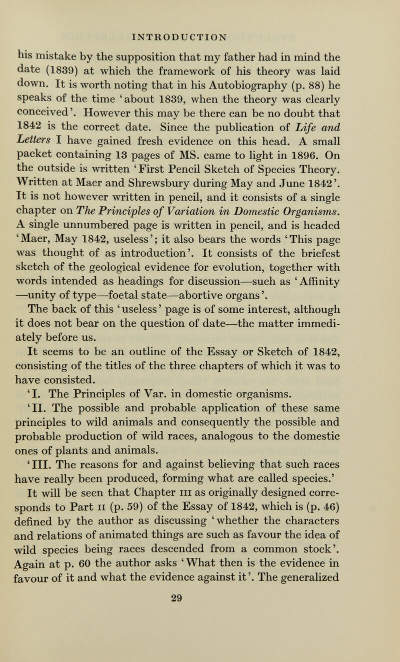 INTRODUCTION his mistake by the supposition that my father had in mind the date (1839) at which the framework of his theory was laid down. It is worth noting that in his Autobiography (p. 88) he speaks of the time 'about 1839, when the theory was clearly conceived'. However this may be there can be no doubt that 1842 is the correct date. Since the publication of Life and Letters I have gained fresh evidence on this head. A small packet containing 13 pages of MS. came to light in 1896. On the outside is written ' First Pencil Sketch of Species Theory. Written at Maer and Shrewsbury during May and June 1842'. It is not however written in pencil, and it consists of a single chapter on The Principles of Variation in Domestic Organisms. A single unnumbered page is written in pencil, and is headed 'Maer, May 1842, useless'; it also bears the words 'This page was thought of as introduction'. It consists of the briefest sketch of the geological evidence for evolution, together with words intended as headings for discussion—such as ' Affinity —unity of type—foetal state—abortive organs'. The back of this ' useless ' page is of some interest, although it does not bear on the question of date—the matter immedi¬ ately before us. It seems to be an outline of the Essay or Sketch of 1842, consisting of the titles of the three chapters of which it was to have consisted. 'I. The Principles of Var. in domestic organisms. 'II. The possible and probable application of these same principles to wild animals and consequently the possible and probable production of wild races, analogous to the domestic ones of plants and animals. 'III. The reasons for and against believing that such races have really been produced, forming what are called species.' It will be seen that Chapter m as originally designed corre¬ sponds to Part II (p. 59) of the Essay of 1842, which is (p. 46) defined by the author as discussing 'whether the characters and relations of animated things are such as favour the idea of wild species being races descended from a common stock'. Again at p. 60 the author asks ' What then is the evidence in favour of it and what the evidence against it'. The generalized 29