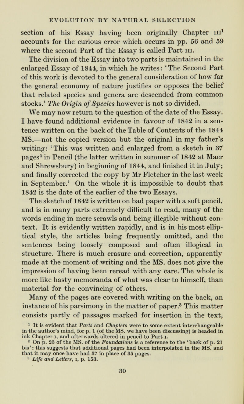 EVOLUTION BY NATURAL SELECTION section of his Essay having been originally Chapter iii^ accounts for the curious error which occurs in pp. 56 and 59 where the second Part of the Essay is called Part in. The division of the Essay into two parts is maintained in the enlarged Essay of 1844, in which he writes: 'The Second Part of this work is devoted to the general consideration of how far the general economy of nature justifies or opposes the belief that related species and genera are descended from common stocks.' The Origin of Species however is not so divided. We may now return to the question of the date of the Essay. I have found additional evidence in favour of 1842 in a sen¬ tence written on the back of the Table of Contents of the 1844 MS.—not the copied version but the original in my father's writing: 'This was written and enlarged from a sketch in 37 pages^ in Pencil (the latter written in summer of 1842 at Maer and Shrewsbury) in beginning of 1844, and finished it in July; and finally corrected the copy by Mr Fletcher in the last week in September.' On the whole it is impossible to doubt that 1842 is the date of the earlier of the two Essays. The sketch of 1842 is written on bad paper with a soft pencil, and is in many parts extremely difficult to read, many of the words ending in mere scrawls and being illegible without con¬ text. It is evidently written rapidly, and is in his most ellip¬ tical style, the articles being frequently omitted, and the sentences being loosely composed and often illogical in structure. There is much erasure and correction, apparently made at the moment of writing and the MS. does not give the impression of having been reread with any care. The whole is more like hasty memoranda of what was clear to himself, than material for the convincing of others. Many of the pages are covered with writing on the back, an instance of his parsimony in the matter of paper.® This matter consists partly of passages marked for insertion in the text, ^ It is evident that Parts and Chapters were to some extent interchangeable in the author's mind, for p. 1 (of the MS. we have been discussing) is headed in ink Chapter i, and afterwards altered in pencil to Part i. ^ On p. 23 of the MS. of the Foundations is a reference to the 'back of p. 21 bis' : this suggests that additional pages had been interpolated in the MS. and that it may once have had 37 in place of 35 pages. ® Ldfe and Letters, i, p. 153. SO