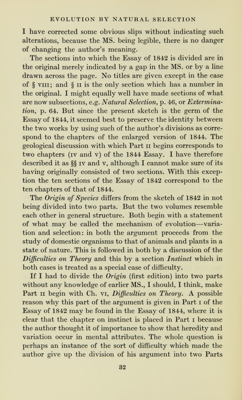 EVOLUTION BY NATURAL SELECTION I have corrected some obvious slips without indicating such alterations, because the MS. being legible, there is no danger of changing the author's meaning. The sections into which the Essay of 1842 is divided are in the original merely indicated by a gap in the MS. or by a line drawn across the page. No titles are given except in the case of § VIII ; and § ii is the only section which has a number in the original. I might equally well have made sections of what are now subsections, e.g. Natural Selection, p. 46, or Extermina¬ tion, p. 64. But since the present sketch is the germ of the Essay of 1844, it seemed best to preserve the identity between the two works by using such of the author's divisions as corre¬ spond to the chapters of the enlarged version of 1844. The geological discussion with which Part ii begins corresponds to two chapters (iv and v) of the 1844 Essay. I have therefore described it as §§ iv and v, although I cannot make sure of its having originally consisted of two sections. With this excep¬ tion the ten sections of the Essay of 1842 correspond to the ten chapters of that of 1844. The Origin of Species differs from the sketch of 1842 in not being divided into two parts. But the two volumes resemble each other in general structure. Both begin with a statement of what may be called the mechanism of evolution—varia¬ tion and selection: in both the argument proceeds from the study of domestic organisms to that of animals and plants in a state of nature. This is followed in both by a discussion of the Difficulties on Theory and this by a section Instinct which in both cases is treated as a special case of difficulty. If I had to divide the Origin (first edition) into two parts without any knowledge of earlier MS., I should, I think, make Part II begin with Ch. vi. Difficulties on Theory. A possible reason why this part of the argument is given in Part i of the Essay of 1842 may be found in the Essay of 1844, where it is clear that the chapter on instinct is placed in Part i because the author thought it of importance to show that heredity and variation occur in mental attributes. The whole question is perhaps an instance of the sort of difficulty which made the author give up the division of his argument into two Parts 32