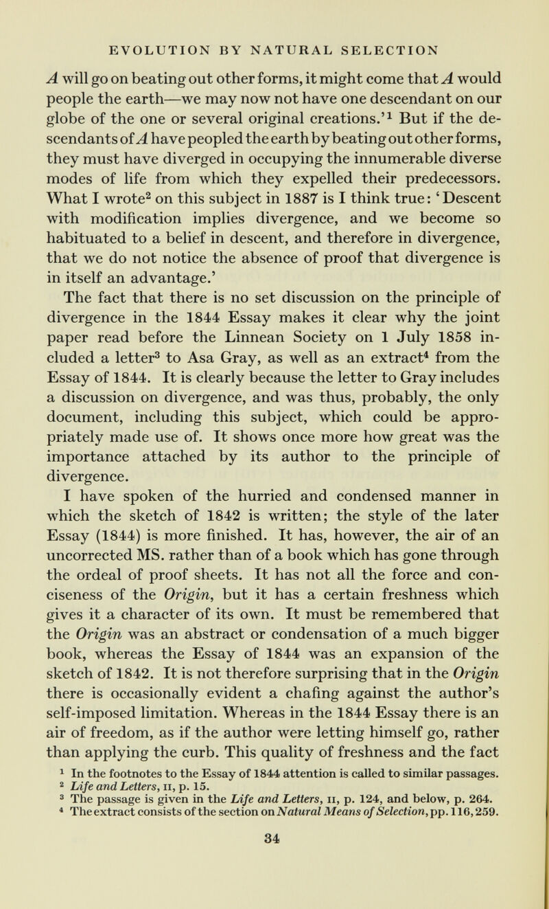 EVOLUTION BY NATURAL SELECTION A will go on beating out other forms, it might come that A would people the earth—we may now not have one descendant on our globe of the one or several original creations.'^ But if the de¬ scendants of A have peopled the earth by beating out other forms, they must have diverged in occupying the innumerable diverse modes of life from which they expelled their predecessors. What I wrote^ on this subject in 1887 is I think true: 'Descent with modification implies divergence, and we become so habituated to a belief in descent, and therefore in divergence, that we do not notice the absence of proof that divergence is in itself an advantage.' The fact that there is no set discussion on the principle of divergence in the 1844 Essay makes it clear why the joint paper read before the Linnean Society on 1 July 1858 in¬ cluded a letter^ to Asa Gray, as well as an extract^ from the Essay of 1844. It is clearly because the letter to Gray includes a discussion on divergence, and was thus, probably, the only document, including this subject, which could be appro¬ priately made use of. It shows once more how great was the importance attached by its author to the principle of divergence. 1 have spoken of the hurried and condensed manner in which the sketch of 1842 is written; the style of the later Essay (1844) is more finished. It has, however, the air of an uncorrected MS. rather than of a book which has gone through the ordeal of proof sheets. It has not all the force and con¬ ciseness of the Origin, but it has a certain freshness which gives it a character of its own. It must be remembered that the Origin was an abstract or condensation of a much bigger book, whereas the Essay of 1844 was an expansion of the sketch of 1842. It is not therefore surprising that in the Origin there is occasionally evident a chafing against the author's self-imposed limitation. Whereas in the 1844 Essay there is an air of freedom, as if the author were letting himself go, rather than applying the curb. This quality of freshness and the fact ^ In the footnotes to the Essay of 1844 attention is called to similar passages. ^ Life and Letters, ii, p. 15. 2 The passage is given in the Life and Letters, ii, p. 124, and below, p. 264. * The extract consists of the section on Natural Means of Selection, pp. 116,259. 34