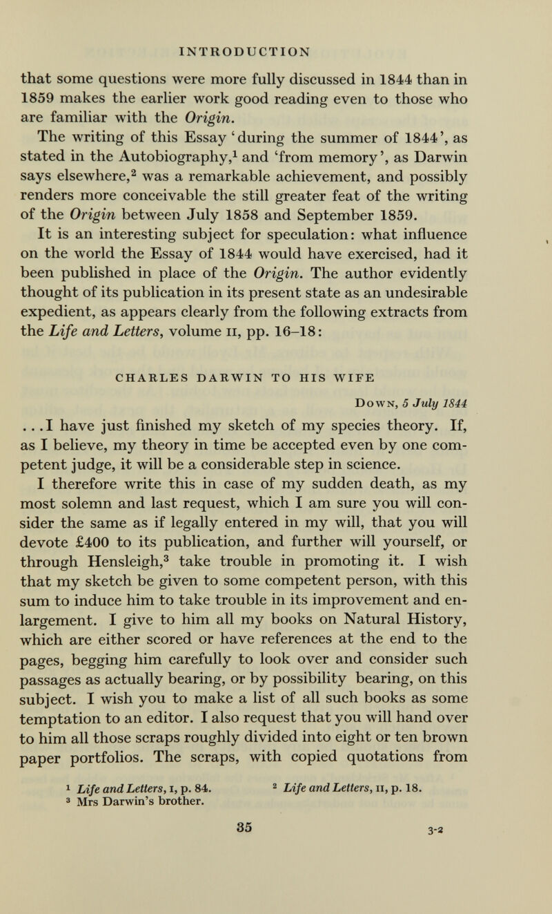 INTRODUCTION that some questions were more fully discussed in 1844 than in 1859 makes the earlier work good reading even to those who are familiar with the Origin. The writing of this Essay 'during the summer of 1844', as stated in the Autobiography,^ and 'from memory', as Darwin says elsewhere,2 was a remarkable achievement, and possibly renders more conceivable the still greater feat of the writing of the Origin between July 1858 and September 1859. It is an interesting subject for speculation: what influence on the world the Essay of 1844 would have exercised, had it been published in place of the Origin. The author evidently thought of its publication in its present state as an undesirable expedient, as appears clearly from the following extracts from the Life and Letters, volume ii, pp. 16-18: CHARLES DARWIN TO HIS WIFE Down, 5 July 1844 ... I have just finished my sketch of my species theory. If, as I believe, my theory in time be accepted even by one com¬ petent judge, it will be a considerable step in science. I therefore write this in case of my sudden death, as my most solemn and last request, which I am sure you will con¬ sider the same as if legally entered in my will, that you will devote £400 to its publication, and further will yourself, or through Hensleigh,^ take trouble in promoting it. I wish that my sketch be given to some competent person, with this sum to induce him to take trouble in its improvement and en¬ largement. I give to him all my books on Natural History, which are either scored or have references at the end to the pages, begging him carefully to look over and consider such passages as actually bearing, or by possibility bearing, on this subject. I wish you to make a list of all such books as some temptation to an editor. I also request that you will hand over to him all those scraps roughly divided into eight or ten brown paper portfolios. The scraps, with copied quotations from 1 Life and Letters, i, p. 84. ^ and Letters, ii, p. 18. ® Mrs Darwin's brother. 35 3-3