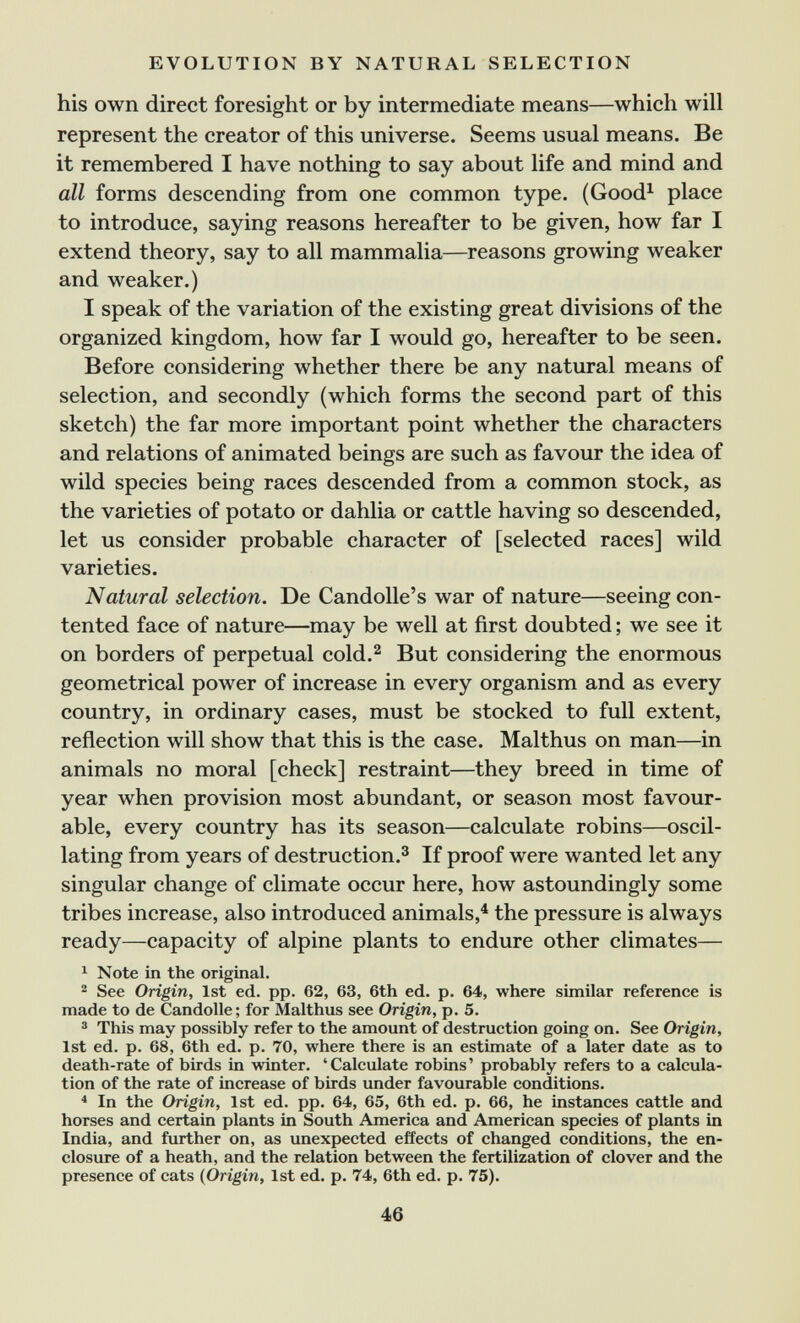 EVOLUTION BY NATURAL SELECTION his own direct foresight or by intermediate means—which will represent the creator of this universe. Seems usual means. Be it remembered I have nothing to say about life and mind and all forms descending from one common type. (Good^ place to introduce, saying reasons hereafter to be given, how far I extend theory, say to all mammalia—reasons growing weaker and weaker.) I speak of the variation of the existing great divisions of the organized kingdom, how far I would go, hereafter to be seen. Before considering whether there be any natural means of selection, and secondly (which forms the second part of this sketch) the far more important point whether the characters and relations of animated beings are such as favour the idea of wild species being races descended from a common stock, as the varieties of potato or dahlia or cattle having so descended, let us consider probable character of [selected races] wild varieties. Natural selection. De Candolle's war of nature—seeing con¬ tented face of nature—may be well at first doubted ; we see it on borders of perpetual cold.^ But considering the enormous geometrical power of increase in every organism and as every country, in ordinary cases, must be stocked to full extent, reflection will show that this is the case. Malthus on man—in animals no moral [check] restraint—they breed in time of year when provision most abundant, or season most favour¬ able, every country has its season—calculate robins—oscil¬ lating from years of destruction.^ If proof were wanted let any singular change of climate occur here, how astoundingly some tribes increase, also introduced animals,^ the pressure is always ready—capacity of alpine plants to endure other climates— ^ Note in the original.  See Origin, 1st ed. pp. 62, 63, 6th ed. p. 64, where similar reference is made to de Candolle; for Malthus see Origin, p. 5. ® This may possibly refer to the amount of destruction going on. See Origin, 1st ed. p. 68, 6th ed. p. 70, where there is an estimate of a later date as to death-rate of birds in winter. 'Calculate robins' probably refers to a calcula¬ tion of the rate of increase of birds under favourable conditions. * In the Origin, 1st ed. pp. 64, 65, 6th ed. p. 66, he instances cattle and horses and certain plants in South America and American species of plants in India, and further on, as unexpected effects of changed conditions, the en¬ closure of a heath, and the relation between the fertilization of clover and the presence of cats (Origin, 1st ed. p. 74, 6th ed. p. 75). 46