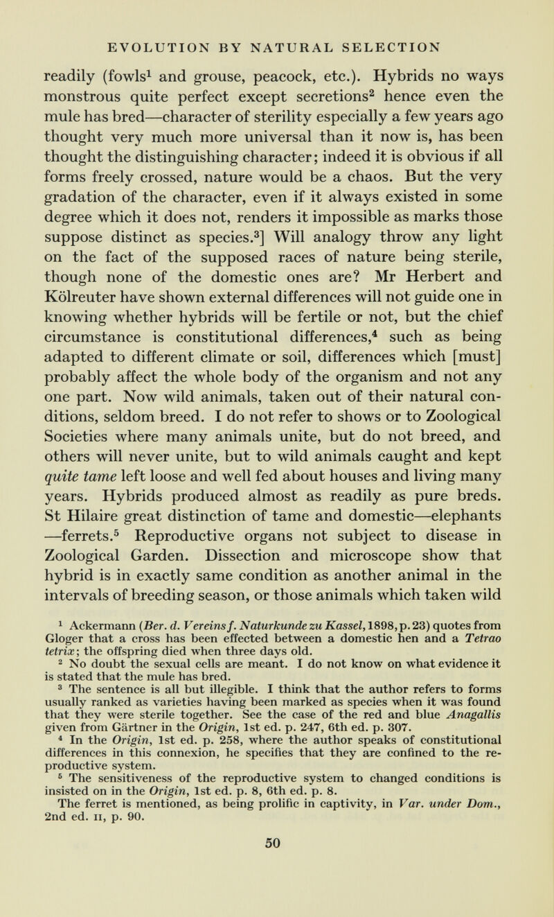 EVOLUTION BY NATURAL SELECTION readily (fowls^ and grouse, peacock, etc.). Hybrids no ways monstrous quite perfect except secretions^ hence even the mule has bred—character of sterility especially a few years ago thought very much more universal than it now is, has been thought the distinguishing character; indeed it is obvious if all forms freely crossed, nature would be a chaos. But the very gradation of the character, even if it always existed in some degree which it does not, renders it impossible as marks those suppose distinct as species.з] Will analogy throw any light on the fact of the supposed races of nature being sterile, though none of the domestic ones are? Mr Herbert and Kölreuter have shown external differences will not guide one in knowing whether hybrids will be fertile or not, but the chief circumstance is constitutional differences,^ such as being adapted to different climate or soil, differences which [must] probably affect the whole body of the organism and not any one part. Now wild animals, taken out of their natural con¬ ditions, seldom breed. I do not refer to shows or to Zoological Societies where many animals unite, but do not breed, and others will never unite, but to wild animals caught and kept quite tame left loose and well fed about houses and living many years. Hybrids produced almost as readily as pure breds. St Hilaire great distinction of tame and domestic—elephants —ferrets.^ Reproductive organs not subject to disease in Zoological Garden. Dissection and microscope show that hybrid is in exactly same condition as another animal in the intervals of breeding season, or those animals which taken wild ^ Ackermann {Ber. d. Vereins f. Naturkunde zu Kassel, 1898, p. 23) quotes from Gloger that a cross has been effected between a domestic hen and a Tetrao tetrix-, the offspring died when three days old. 2 No doubt the sexual cells are meant. I do not know on what evidence it is stated that the mule has bred. ® The sentence is all but illegible. I think that the author refers to forms usually ranked as varieties having been marked as species when it was found that they were sterile together. See the case of the red and blue Anagallis given from Gärtner in the Origin, 1st ed. p. 247, 6th ed. p. 307. * In the Origin, 1st ed. p. 258, where the author speaks of constitutional differences in this connexion, he specifies that they are confined to the re¬ productive system. ® The sensitiveness of the reproductive system to changed conditions is insisted on in the Origin, 1st ed. p. 8, 6th ed. p. 8. The ferret is mentioned, as being prolific in captivity, in Var. under Dom., 2nd ed. II, p. 90. 50