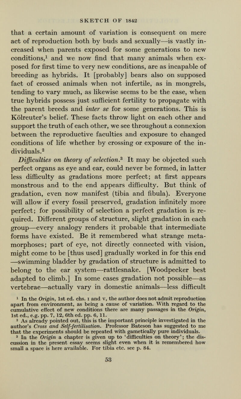 SKETCH OF 1842 that a certain amount of variation is consequent on mere act of reproduction both by buds and sexually—is vastly in¬ creased when parents exposed for some generations to new conditions,^ and we now find that many animals when ex¬ posed for first time to very new conditions, are as incapable of breeding as hybrids. It [probably] bears also on supposed fact of crossed animals when not infertile, as in mongrels, tending to vary much, as likewise seems to be the case, when true hybrids possess just sufficient fertility to propagate with the parent breeds and inter se for some generations. This is Kölreuter's belief. These facts throw light on each other and support the truth of each other, we see throughout a connexion between the reproductive faculties and exposure to changed conditions of life whether by crossing or exposure of the in¬ dividuals.^ Difficulties on theory of selection.^ It may be objected such perfect organs as eye and ear, could never be formed, in latter less difficulty as gradations more perfect; at first appears monstrous and to the end appears difficulty. But think of gradation, even now manifest (tibia and fibula). Everyone will allow if every fossil preserved, gradation infinitely more perfect; for possibility of selection a perfect gradation is re¬ quired. Different groups of structure, slight gradation in each group—every analogy renders it probable that intermediate forms have existed. Be it remembered what strange meta¬ morphoses; part of eye, not directly connected with vision, might come to be [thus used] gradually worked in for this end —swimming bladder by gradation of structure is admitted to belong to the ear system—rattlesnake. [Woodpecker best adapted to climb.] In some cases gradation not possible—as vertebrae—actually vary in domestic animals—less difficult ^ In the Origin, 1st ed. chs. i and v, the author does not admit reproduction apart from environment, as being a cause of variation. With regard to the cumulative effect of new conditions there are many passages in the Origin, 1st ed., e.g. pp. 7, 12, 6th ed. pp. 6, 11. 2 As already pointed out, this is the important principle investigated in the author's Cross and Self-fertilisation. Professor Bateson has suggested to me that the experiments should be repeated with gametically pure individuals. ® In the Origin a chapter is given up to 'difficulties on theory'; the dis¬ cussion in the present essay seems slight even when it is remembered how small a space is here available. For tibia etc. see p. 84. 53