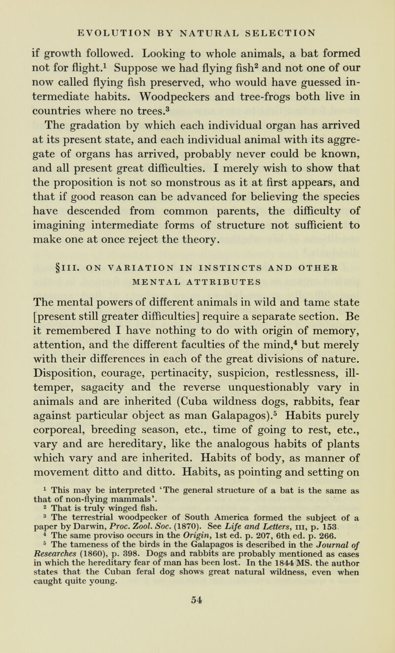 EVOLUTION BY NATURAL SELECTION if growth followed. Looking to whole animals, a bat formed not for flight.i Suppose we had flying fish^ and not one of our now called flying ñsh preserved, who would have guessed in¬ termediate habits. Woodpeckers and tree-frogs both live in countries where no trees.^ The gradation by which each individual organ has arrived at its present state, and each individual animal with its aggre¬ gate of organs has arrived, probably never could be known, and all present great difficulties. I merely wish to show that the proposition is not so monstrous as it at ñrst appears, and that if good reason can be advanced for believing the species have descended from common parents, the difficulty of imagining intermediate forms of structure not sufficient to make one at once reject the theory. §111. ON VARIATION IN INSTINCTS AND OTHER MENTAL ATTRIBUTES The mental powers of different animals in wild and tame state [present still greater difficulties] require a separate section. Be it remembered I have nothing to do with origin of memory, attention, and the different faculties of the mind,^ but merely with their differences in each of the great divisions of nature. Disposition, courage, pertinacity, suspicion, restlessness, ill- temper, sagacity and the reverse unquestionably vary in animals and are inherited (Cuba wildness dogs, rabbits, fear against particular object as man Galapagos).^ Habits purely corporeal, breeding season, etc., time of going to rest, etc., vary and are hereditary, like the analogous habits of plants which vary and are inherited. Habits of body, as manner of movement ditto and ditto. Habits, as pointing and setting on ^ This may be interpreted 'The general structure of a bat is the same as that of non-flying mammals'. 2 That is truly winged fish. 3 The terrestrial woodpecker of South America formed the subject of a paper by Darwin, Proc. Zool. Soc. (1870). See Life and Letters, iii, p. 153. ^ The same proviso occurs in the Origin, 1st ed. p. 207, 6th ed. p. 266. ® The tameness of the birds in the Galapagos is descrií)ed in the Journal of Researches (1860), p. 398. Dogs and rabbits are probably mentioned as cases in which the hereditary fear of man has been lost. In the 1844 MS. the author states that the Cuban feral dog shows great natural wildness, even when caught quite yoimg. 54