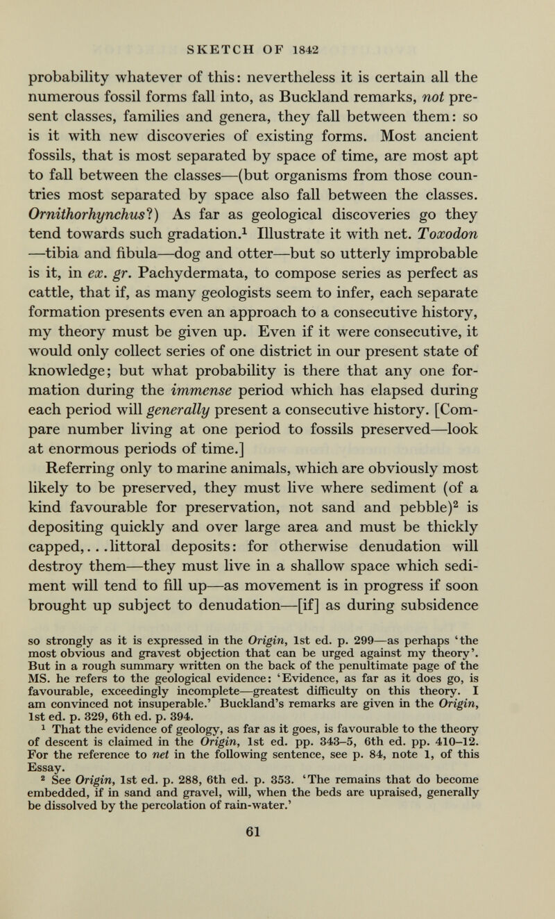 SKETCH OF 1842 probability whatever of this: nevertheless it is certain all the numerous fossil forms fall into, as Buckland remarks, not pre¬ sent classes, families and genera, they fall between them: so is it with new discoveries of existing forms. Most ancient fossils, that is most separated by space of time, are most apt to fall between the classes—(but organisms from those coun¬ tries most separated by space also fall between the classes. Ornithorhynchusl) As far as geological discoveries go they tend towards such gradation.^ Illustrate it with net. Toxodon —tibia and fibula—dog and otter—but so utterly improbable is it, in ex. gr. Pachydermata, to compose series as perfect as cattle, that if, as many geologists seem to infer, each separate formation presents even an approach to a consecutive history, my theory must be given up. Even if it were consecutive, it would only collect series of one district in our present state of knowledge; but what probability is there that any one for¬ mation during the immense period which has elapsed during each period will generally present a consecutive history. [Com¬ pare number living at one period to fossils preserved—look at enormous periods of time.] Referring only to marine animals, which are obviously most likely to be preserved, they must live where sediment (of a kind favourable for preservation, not sand and pebble)^ is depositing quickly and over large area and must be thickly capped,.. .littoral deposits: for otherwise denudation will destroy them—they must live in a shallow space which sedi¬ ment will tend to fill up—as movement is in progress if soon brought up subject to denudation—[if] as during subsidence so strongly as it is expressed in the Origin, 1st ed. p. 299—as perhaps 'the most obvious and gravest objection that can be urged against my theory'. But in a rough summary written on the back of the penultimate page of the MS. he refers to the geological evidence: 'Evidence, as far as it does go, is favourable, exceedingly incomplete—greatest difficulty on this theory. I am convinced not insuperable.' Buckland's remarks are given in the Origin, 1st ed. p. 329, 6th ed. p. 394. ^ That the evidence of geology, as far as it goes, is favourable to the theory of descent is claimed in the Origin, 1st ed. pp. 343-5, 6th ed. pp. 410-12. For the reference to net in the following sentence, see p. 84, note 1, of this Essay. ^ See Origin, 1st ed. p. 288, 6th ed. p. 353. 'The remains that do become embedded, if in sand and gravel, will, when the beds are upraised, generally be dissolved by the percolation of rain-water.' 61