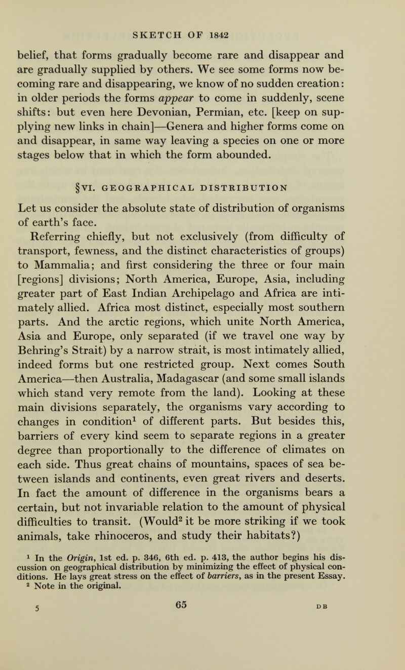 SKETCH OF 1842 belief, that forms gradually become rare and disappear and are gradually supplied by others. We see some forms now be¬ coming rare and disappearing, we know of no sudden creation : in older periods the forms appear to come in suddenly, scene shifts: but even here Devonian, Permian, etc. [keep on sup¬ plying new links in chain]—Genera and higher forms come on and disappear, in same way leaving a species on one or more stages below that in which the form abounded. §VI. GEOGRAPHICAL DISTRIBUTION Let us consider the absolute state of distribution of organisms of earth's face. Referring chiefly, but not exclusively (from difficulty of transport, fewness, and the distinct characteristics of groups) to Mammalia; and first considering the three or four main [regions] divisions; North America, Europe, Asia, including greater part of East Indian Archipelago and Africa are inti¬ mately allied. Africa most distinct, especially most southern parts. And the arctic regions, which unite North America, Asia and Europe, only separated (if we travel one way by Behring's Strait) by a narrow strait, is most intimately allied, indeed forms but one restricted group. Next comes South America—then Australia, Madagascar (and some small islands which stand very remote from the land). Looking at these main divisions separately, the organisms vary according to changes in condition^ of different parts. But besides this, barriers of every kind seem to separate regions in a greater degree than proportionally to the difference of climates on each side. Thus great chains of mountains, spaces of sea be¬ tween islands and continents, even great rivers and deserts. In fact the amount of difference in the organisms bears a certain, but not invariable relation to the amount of physical difficulties to transit. (Would^ it be more striking if we took animals, take rhinoceros, and study their habitats?) ^ In the Origin, 1st ed. p. 346, 6th ed. p. 413, the author begins his dis¬ cussion on geographical distribution by minimizing the effect of physical con¬ ditions. He lays great stress on the effect of barriers, as in the present Essay. 2 Note in the original. e 65 DB