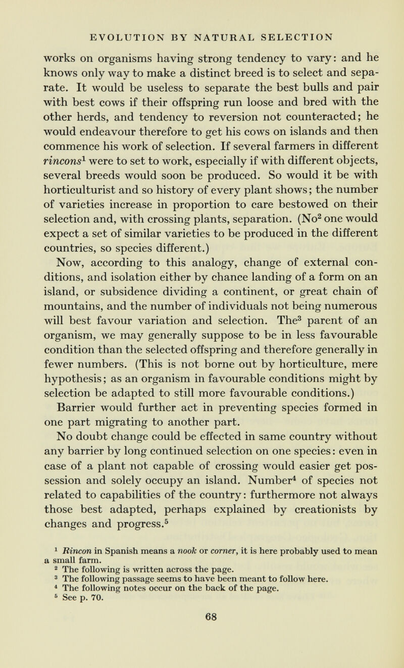 EVOLUTION BY NATURAL SELECTION works on organisms having strong tendency to vary: and he knows only way to make a distinct breed is to select and sepa¬ rate. It would be useless to separate the best bulls and pair with best cows if their offspring run loose and bred with the other herds, and tendency to reversion not counteracted; he would endeavour therefore to get his cows on islands and then commence his work of selection. If several farmers in different rinçons^ were to set to work, especially if with different objects, several breeds would soon be produced. So would it be with horticulturist and so history of every plant shows ; the number of varieties increase in proportion to care bestowed on their selection and, with crossing plants, separation. (No^ one would expect a set of similar varieties to be produced in the different countries, so species different.) Now, according to this analogy, change of external con¬ ditions, and isolation either by chance landing of a form on an island, or subsidence dividing a continent, or great chain of mountains, and the number of individuals not being numerous will best favour variation and selection. The^ parent of an organism, we may generally suppose to be in less favourable condition than the selected offspring and therefore generally in fewer numbers. (This is not borne out by horticulture, mere hypothesis ; as an organism in favourable conditions might by selection be adapted to still more favourable conditions.) Barrier would further act in preventing species formed in one part migrating to another part. No doubt change could be effected in same country without any barrier by long continued selection on one species : even in case of a plant not capable of crossing would easier get pos¬ session and solely occupy an island. Number^ of species not related to capabilities of the country : furthermore not always those best adapted, perhaps explained by creationists by changes and progress.^ 1 Rincón in Spanish means a nook or corner, it is here probably used to mean a small farm. ^ The following is written across the page. 3 The following passage seems to have been meant to follow here. * The following notes occur on the back of the page. ® See p. 70. 68