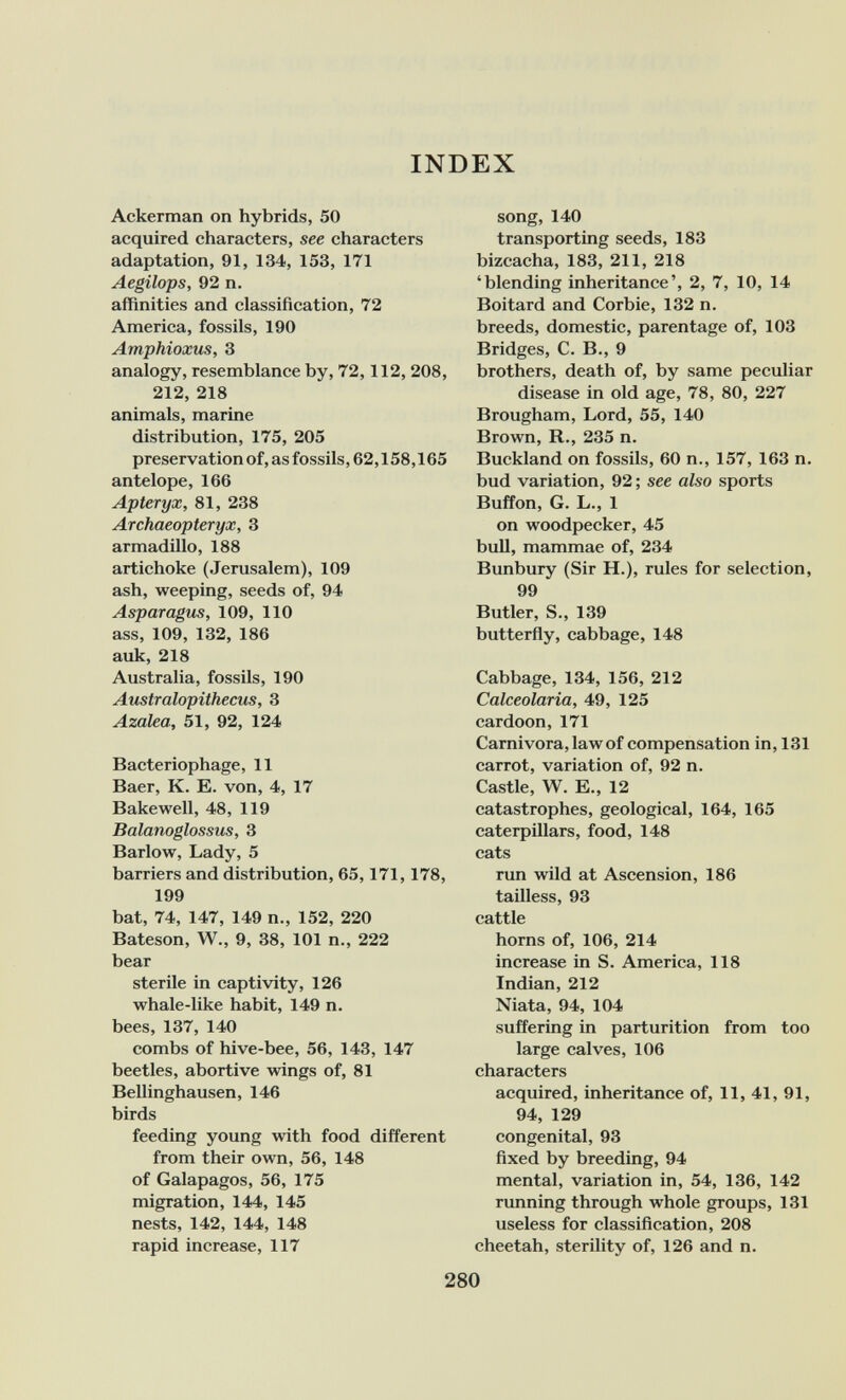 INDEX Ackerman on hybrids, 50 acquired characters, see characters adaptation, 91, 134, 153, 171 Aegilops, 92 n. affinities and classification, 72 America, fossils, 190 Amphioxus, 3 analogy, resemblance by, 72,112, 208, 212, 218 animals, marine distribution, 175, 205 preservation of, as fossils, 62,158,165 antelope, 166 Aptéryx, 81, 238 Archaeopteryx, 3 armadillo, 188 artichoke (Jerusalem), 109 ash, weeping, seeds of, 94 Asparagus, 109, 110 ass, 109, 132, 186 auk, 218 Australia, fossils, 190 Australopithecus, 3 Azalea, 51, 92, 124 Bacteriophage, 11 Baer, K. E. von, 4, 17 Bakewell, 48, 119 Balanoglossus, 3 Barlow, Lady, 5 barriers and distribution, 65,171,178, 199 bat, 74, 147, 149 п., 152, 220 Bateson, W., 9, 38, 101 п., 222 bear sterile in captivity, 126 whale-like habit, 149 n. bees, 137, 140 combs of hive-bee, 56, 143, 147 beetles, abortive wings of, 81 Bellinghausen, 146 birds feeding young with food different from their own, 56, 148 of Galapagos, 56, 175 migration, 144, 145 nests, 142, 144, 148 rapid increase, 117 song, 140 transporting seeds, 183 bizcacha, 183, 211, 218 'blending inheritance', 2, 7, 10, 14 Boitard and Corbie, 132 n. breeds, domestic, parentage of, 103 Bridges, C. В., 9 brothers, death of, by same peculiar disease in old age, 78, 80, 227 Brougham, Lord, 55, 140 Brown, R., 235 n. Buckland on fossils, 60 п., 157, 163 n. bud variation, 92 ; see also sports Buffon, G. L., 1 on woodpecker, 45 bull, mammae of, 234 Bunbury (Sir H.), rules for selection, 99 Butler, S., 139 butterfly, cabbage, 148 Cabbage, 134, 156, 212 Calceolaria, 49, 125 cardoon, 171 Carnivora, law of compensation in, 131 carrot, variation of, 92 n. Castle, W. E., 12 catastrophes, geological, 164, 165 caterpillars, food, 148 cats run wild at Ascension, 186 tailless, 93 cattle horns of, 106, 214 increase in S. America, 118 Indian, 212 Niata, 94, 104 suffering in parturition from too large calves, 106 characters acquired, inheritance of, 11, 41, 91, 94, 129 congenital, 93 fixed by breeding, 94 mental, variation in, 54, 136, 142 rimning through whole groups, 131 useless for classification, 208 cheetah, sterility of, 126 and n. 280