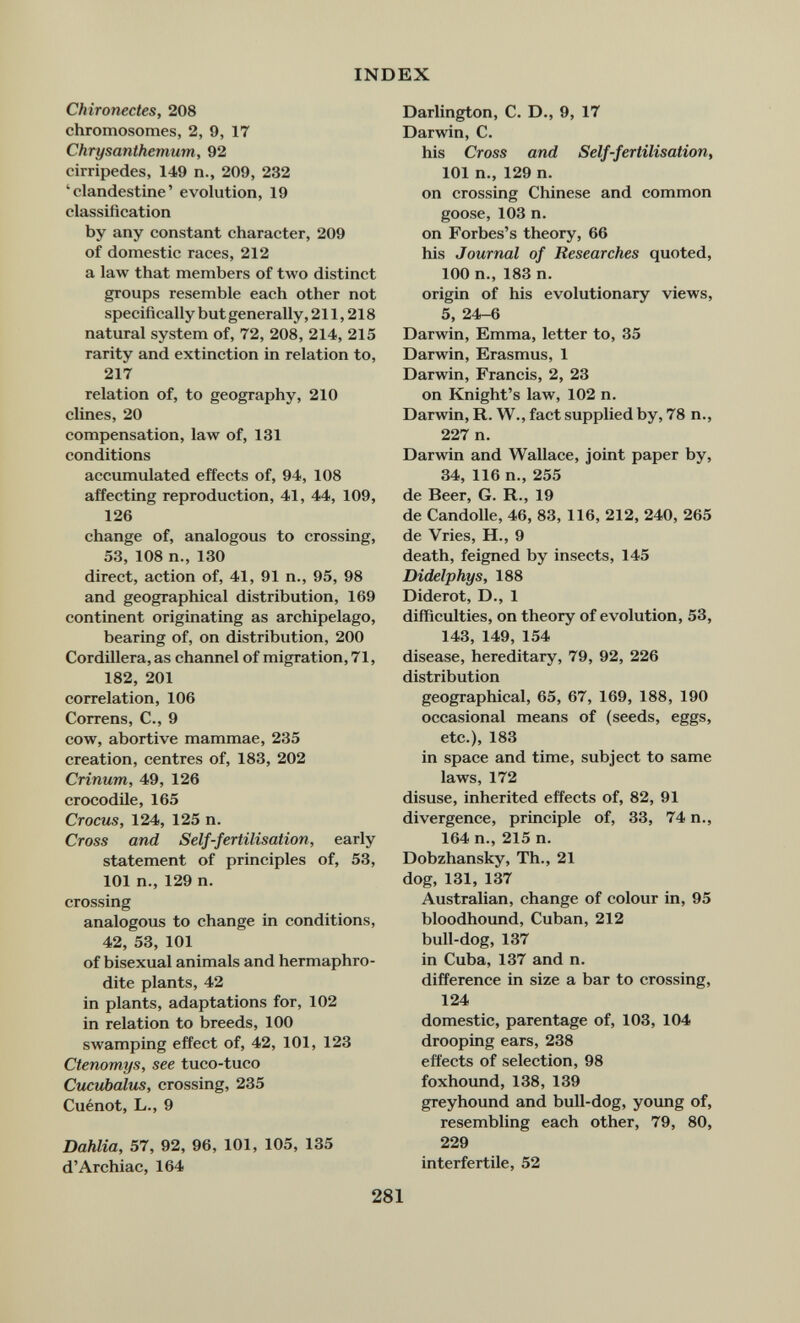 INDEX Chironectes, 208 chromosomes, 2, 9, 17 Chrysanthemum, 92 cirripedes, 149 п., 209, 232 'clandestine' evolution, 19 classification by any constant character, 209 of domestic races, 212 a law that members of two distinct groups resemble each other not specifically but generally, 211,218 natural system of, 72, 208, 214, 215 rarity and extinction in relation to, 217 relation of, to geography, 210 dines, 20 compensation, law of, 131 conditions accumulated effects of, 94, 108 affecting reproduction, 41, 44, 109, 126 change of, analogous to crossing, 53, 108 п., 130 direct, action of, 41, 91 п., 95, 98 and geographical distribution, 169 continent originating as archipelago, bearing of, on distribution, 200 Cordillera, as channel of migration, 71, 182, 201 correlation, 106 Correns, C., 9 cow, abortive mammae, 235 creation, centres of, 183, 202 Crinum, 49, 126 crocodile, 165 Crocus, 124, 125 n. Cross and Self-fertilisation, early statement of principles of, 53, 101 п., 129 n. crossing analogous to change in conditions, 42, 53, 101 of bisexual animals and hermaphro¬ dite plants, 42 in plants, adaptations for, 102 in relation to breeds, 100 swamping effect of, 42, 101, 123 Ctenomys, see tuco-tuco Cu£ubalus, crossing, 235 Cuénot, L., 9 Dahlia, 57, 92, 96, 101, 105, 135 d'Archiac, 164 Darlington, C. D., 9, 17 Darwin, C. his Cross and Self-fertilisation^ 101 п., 129 n. on crossing Chinese and common goose, 103 n. on Forbes's theory, 66 his Journal of Researches quoted, 100 п., 183 n. origin of his evolutionary views, 5, 24-6 Darwin, Emma, letter to, 35 Darwin, Erasmus, 1 Darwin, Francis, 2, 23 on Knight's law, 102 n. Darwin, R. W., fact supplied by, 78 п., 227 n. Darwin and Wallace, ioint paper by, 34, 116 п., 255 de Beer, G. R., 19 de Candolle, 46, 83, 116, 212, 240, 265 de Vries, H., 9 death, feigned by insects, 145 Didelphys, 188 Diderot, D., 1 difficulties, on theory of evolution, 53, 143, 149, 154 disease, hereditary, 79, 92, 226 distribution geographical, 65, 67, 169, 188, 190 occasional means of (seeds, eggs, etc.), 183 in space and time, subject to same laws, 172 disuse, inherited effects of, 82, 91 divergence, principle of, 33, 74 п., 164 п., 215 п. Dobzhansky, Th., 21 dog, 131, 137 Australian, change of colour in, 95 bloodhound, Cuban, 212 bull-dog, 137 in Cuba, 137 and n. difference in size a bar to crossing, 124 domestic, parentage of, 103, 104 drooping ears, 238 effects of selection, 98 foxhound, 138, 139 greyhound and bull-dog, young of, resembling each other, 79, 80, 229 interfertile, 52 281