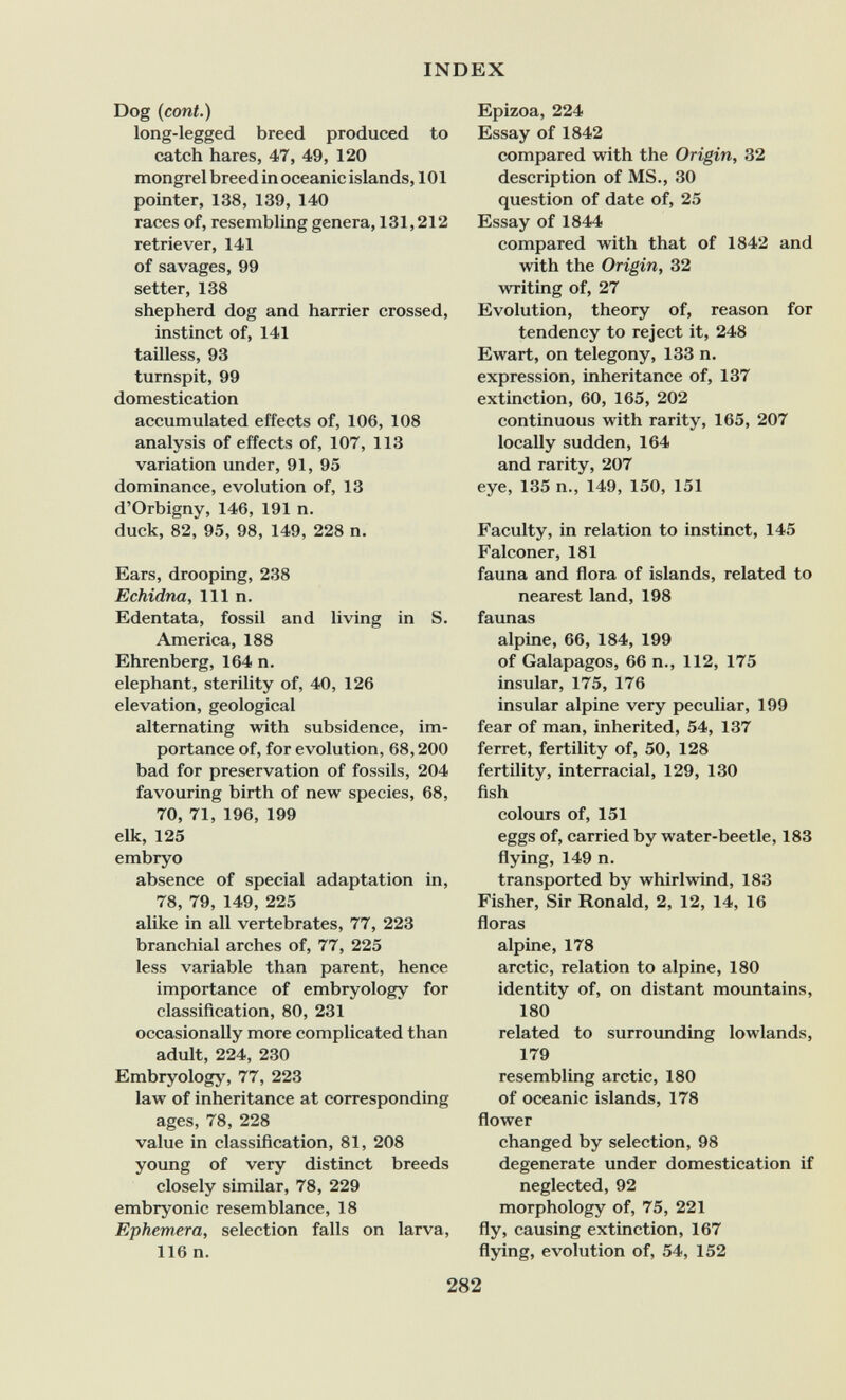 INDEX Dog (cont.) long-legged breed produced to catch hares, 47, 49, 120 mongrel breed in oceanic islands ,101 pointer, 138, 139, 140 races of, resembling genera, 131,212 retriever, 141 of savages, 99 setter, 138 shepherd dog and harrier crossed, instinct of, 141 tailless, 93 turnspit, 99 domestication accumulated effects of, 106, 108 analysis of effects of, 107, 113 variation under, 91, 95 dominance, evolution of, 13 d'Orbigny, 146, 191 n. duck, 82, 95, 98, 149, 228 n. Ears, drooping, 238 Echidna, 111 n. Edentata, fossil and living in S. America, 188 Ehrenberg, 164 n. elephant, sterility of, 40, 126 elevation, geological alternating with subsidence, im¬ portance of, for evolution, 68,200 bad for preservation of fossils, 204 favouring birth of new species, 68, 70, 71, 196, 199 elk, 125 embryo absence of special adaptation in, 78, 79, 149, 225 alike in all vertebrates, 77, 223 branchial arches of, 77, 225 less variable than parent, hence importance of embryology for classification, 80, 231 occasionally more complicated than adult, 224, 230 Embryology, 77, 223 law of inheritance at corresponding ages, 78, 228 value in classification, 81, 208 yoimg of very distinct breeds closely similar, 78, 229 embryonic resemblance, 18 Ephemera, selection falls on larva, 116 n. Epizoa, 224 Essay of 1842 compared with the Origin, 32 description of MS., 30 question of date of, 25 Essay of 1844 compared with that of 1842 and with the Origin, 32 writing of, 27 Evolution, theory of, reason for tendency to reject it, 248 Ewart, on telegony, 133 n. expression, inheritance of, 137 extinction, 60, 165, 202 continuous with rarity, 165, 207 locally sudden, 164 and rarity, 207 eye, 135 п., 149, 150, 151 Faculty, in relation to instinct, 145 Falconer, 181 fauna and flora of islands, related to nearest land, 198 faunas alpine, 66, 184, 199 of Galapagos, 66 п., 112, 175 insular, 175, 176 insular alpine very peculiar, 199 fear of man, inherited, 54, 137 ferret, fertility of, 50, 128 fertility, interracial, 129, 130 fish colours of, 151 eggs of, carried by water-beetle, 183 flying, 149 n. transported by whirlwind, 183 Fisher, Sir Ronald, 2, 12, 14, 16 floras alpine, 178 arctic, relation to alpine, 180 identity of, on distant mountains, 180 related to surrounding lowlands, 179 resembling arctic, 180 of oceanic islands, 178 flower changed by selection, 98 degenerate under domestication if neglected, 92 morphology of, 75, 221 fly, causing extinction, 167 flying, evolution of, 54, 152 282