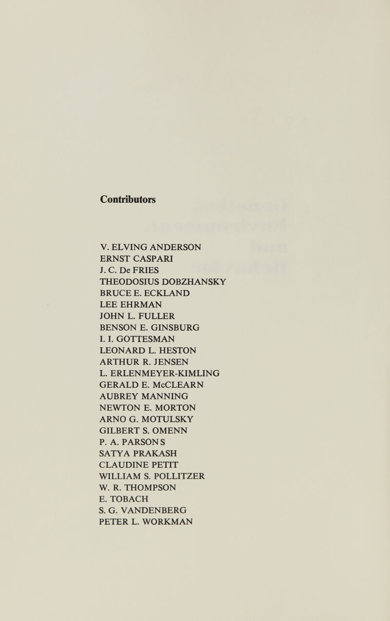 Contributors V. ELVING ANDERSON ERNST CASPARI J. C. De FRIES THEODOSIUS DOBZHANSKY BRUCE E. ECKXAND LEE EHRMAN JOHN L. FULLER BENSON E. GINSBURG 1.1. GOTTESMAN LEONARD L. HESTON ARTHUR R. JENSEN L. ERLENMEYER-KIMLING GERALD E. McCLEARN AUBREY MANNING NEWTON E. MORTON ARNO G. MOTULSKY GILBERT S. OMENN P. A. PARSONS SATYA PRAKASH CLAUDINE PETIT WILLIAM S. POLLITZER W. R. THOMPSON E. TOBACH S. G. VANDENBERG PETER L. WORKMAN