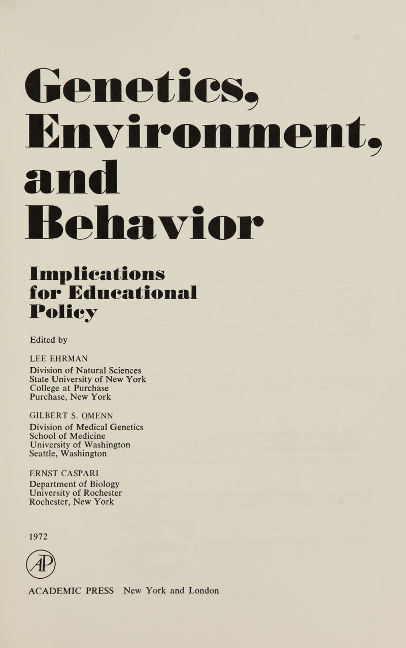 Genetics, Environment, and Behavior Imp lications for Educational Policy Edited by LEE EHRMAN Division of Natural Sciences State University of New York College at Purchase Purchase, New York GILBERT S. QMENN Division of Medical Genetics School of Medicine University of Washington Seattle, Washington ERNST CASPARI Department of Biology University of Rochester Rochester, New York 1972 ACADEMIC PRESS New York and London