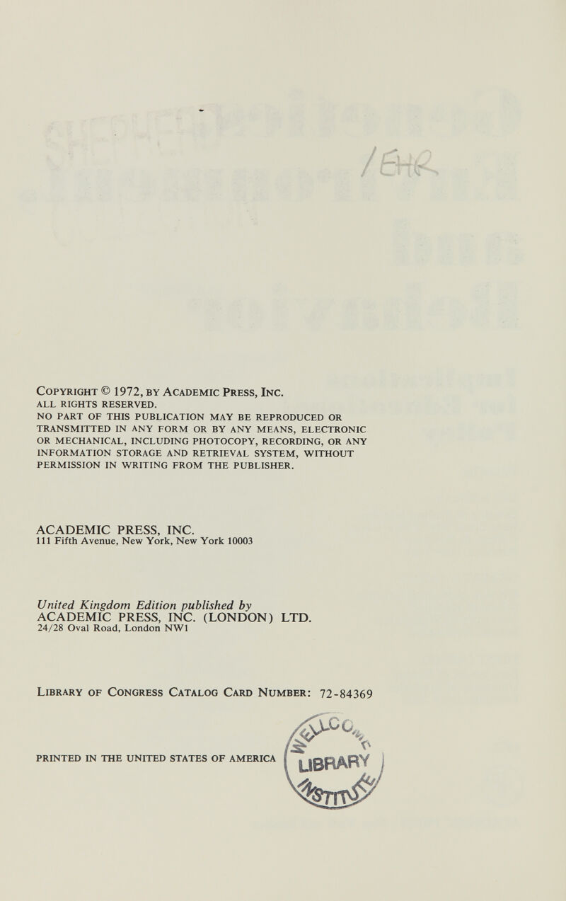 Copyright © 1972, by Academic Press, Inc. all rights reserved. no part of this publication may be reproduced or transmitted in any form or by any means, electronic or mechanical, including photocopy, recording, or any information storage and retrieval system, without permission in writing from the publisher. ACADEMIC PRESS, INC. Ill Fifth Avenue, New York, New York 10003 United Kingdom Edition published by ACADEMIC PRESS, INC. (LONDON) LTD. 24/28 Oval Road, London NWl Library of Congress Catalog Card Number: 72-84369 printed in the united states of america