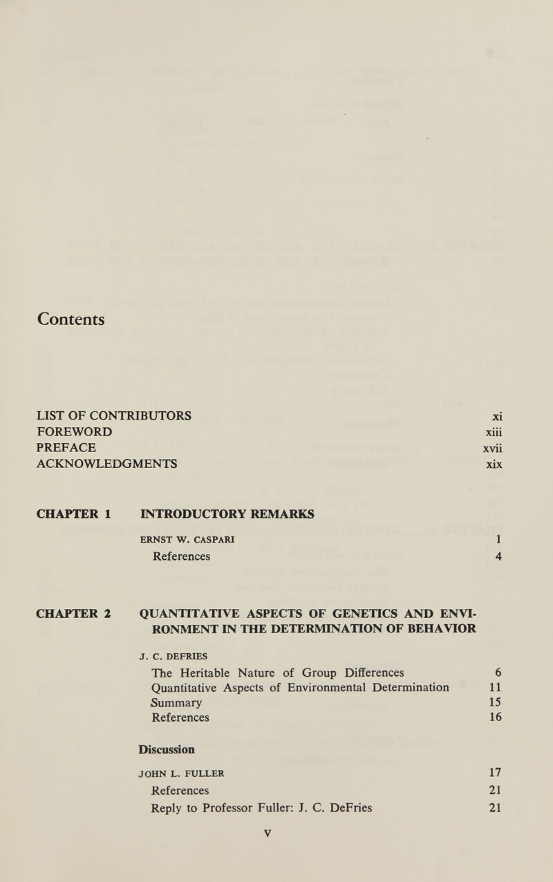 Contents LIST OF CONTRIBUTORS xi FOIŒWORD xiii PREFACE xvii ACKNOWLEDGMENTS xix CHAPTER 1 INTRODUCTORY REMARKS ERNST W. CASPARI 1 References 4 CHAPTER 2 QUANTITATIVE ASPECTS OF GENETICS AND ENVI¬ RONMENT IN THE DETERMINATION OF BEHAVIOR J. C. DEFRIES The Heritable Nature of Group Differences 6 Quantitative Aspects of Environmental Determination 11 Summary 15 References 16 Discussion JOHN L. FULLER 17 References 21 Reply to Professor Fuller: J. C. DeFries 21 V