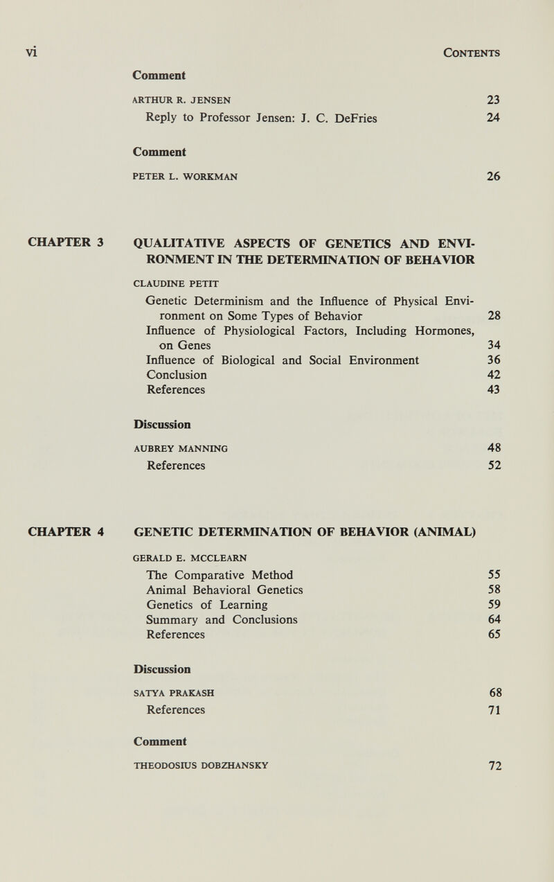 vi Contents Comment arthur r. jensen 23 Reply to Professor Jensen: J. C. DeFries 24 Comment peter l. workman 26 CHAPTER 3 QUALITATIVE ASPECTS OF GENETICS AND ENVI¬ RONMENT IN THE DETERMINATION OF BEHAVIOR claudine petit Genetic Determinism and the Influence of Physical Envi¬ ronment on Some Types of Behavior 28 Influence of Physiological Factors, Including Hormones, on Genes 34 Influence of Biological and Social Environment 36 Conclusion 42 References 43 Discussion aubrey manning 48 References 52 CHAPTER 4 GENETIC DETERMINATION OF BEHAVIOR (ANIMAL) gerald e. mcclearn The Comparative Method 55 Animal Behavioral Genetics 58 Genetics of Learning 59 Summary and Conclusions 64 References 65 Discussion satya prakash 68 References 71 Comment theodosros dobzhansky 72