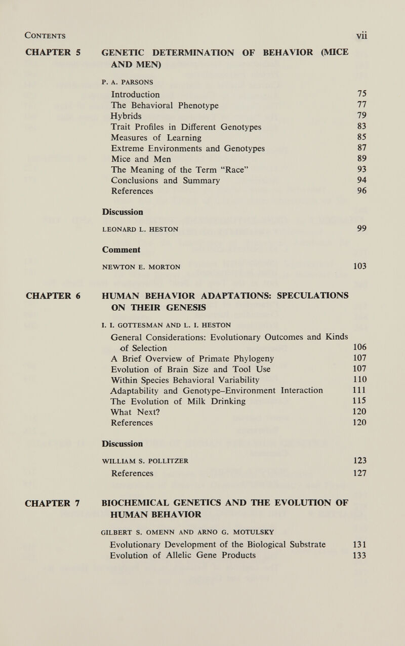 Contents vii CHAPTER 5 GENETIC DETERMINATION OF BEHAVIOR (MICE AND MEN) p. A. PARSONS Introduction 75 The Behavioral Phenotype 77 Hybrids 79 Trait Profiles in Different Genotypes 83 Measures of Learning 85 Extreme Environments and Genotypes 87 Mice and Men 89 The Meaning of the Term Race 93 Conclusions and Summary 94 References 96 Discussion LEONARD L. HESTON 99 Comment NEWTON E. MORTON 103 CHAPTER б HUMAN BEHAVIOR ADAPTATIONS: SPECULATIONS ON THEIR GENESIS I. I. GOTTESMAN AND L. I. HESTON General Considerations: Evolutionary Outcomes and Kinds of Selection 106 A Brief Overview of Primate Phylogeny 107 Evolution of Brain Size and Tool Use 107 Within Species Behavioral Variability 110 Adaptability and Genotype-Environment Interaction 111 The Evolution of Milk Drinking 115 What Next? 120 References 120 Discussion WILLIAM S. POLLITZER 123 References 127 CHAPTER 7 BIOCHEMICAL GENETICS AND THE EVOLUTION OF HUMAN BEHAVIOR GILBERT S. OMENN AND ARNO G. MOTULSKY Evolutionary Development of the Biological Substrate 131 Evolution of Allelic Gene Products 133