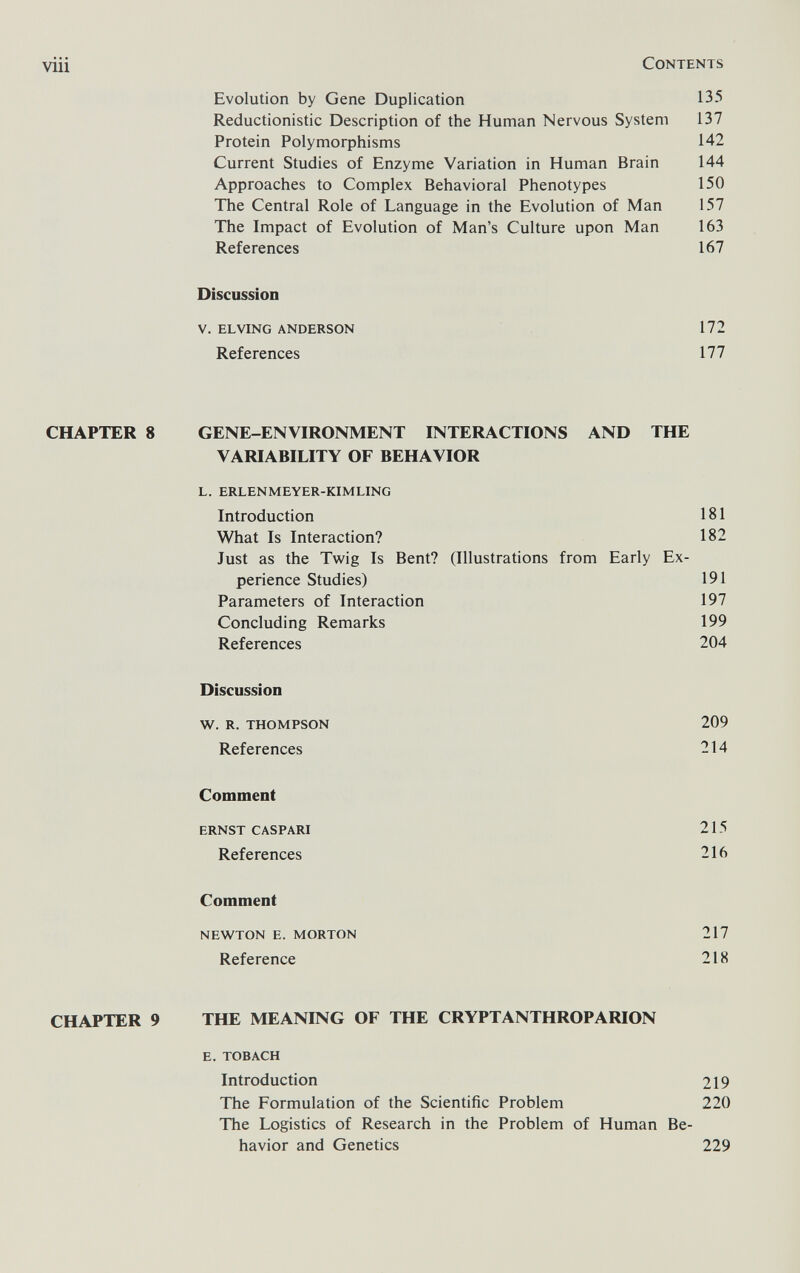 viii Contents Evolution by Gene Duplication 135 Reductionistic Description of the Human Nervous System 137 Protein Polymorphisms 142 Current Studies of Enzyme Variation in Human Brain 144 Approaches to Complex Behavioral Phenotypes 150 The Central Role of Language in the Evolution of Man 157 The Impact of Evolution of Man's Culture upon Man 163 References 167 Discussion v. el ving anderson 172 References 177 CHAPTER 8 GENE-ENVIRONMENT INTERACTIONS AND THE VARIABILITY OF BEHAVIOR l. erlenmeyer-kimling Introduction 181 What Is Interaction? 182 Just as the Twig Is Bent? (Illustrations from Early Ex¬ perience Studies) 191 Parameters of Interaction 197 Concluding Remarks 199 References 204 Discussion w. r. thompson 209 References 214 Comment ernst caspari 215 References 216 Comment newton e. morton 217 Reference 218 CHAPTER 9 THE MEANING OF THE CRYPTANTHROPARION e. tobach Introduction 219 The Formulation of the Scientific Problem 220 The Logistics of Research in the Problem of Human Be¬ havior and Genetics 229
