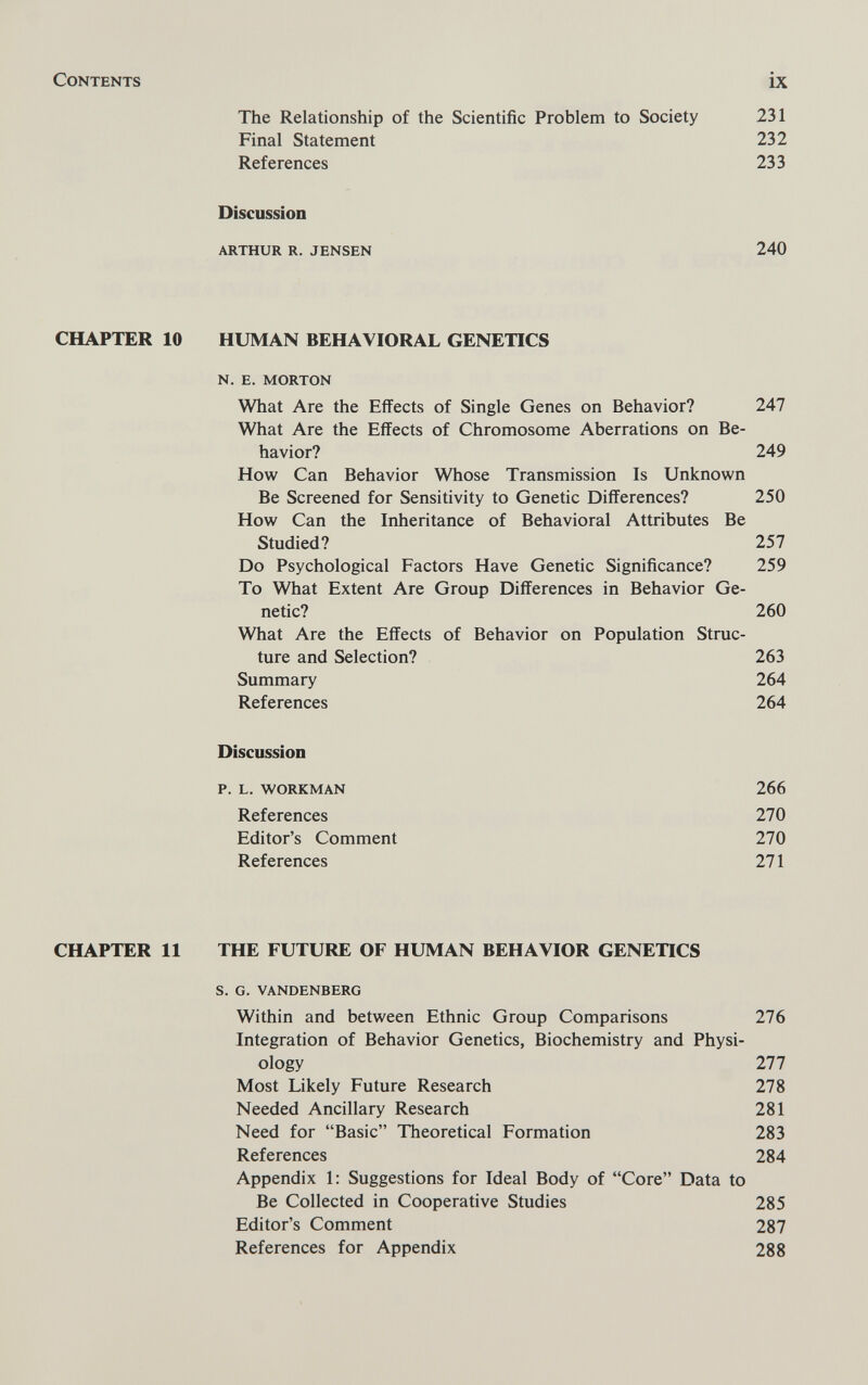 Contents ix The Relationship of the Scientific Problem to Society 231 Final Statement 232 References 233 Discussion arthur r. jensen 240 CHAPTER 10 HUMAN BEHAVIORAL GENETICS n. e. morton What Are the Effects of Single Genes on Behavior? 247 What Are the Effects of Chromosome Aberrations on Be¬ havior? 249 How Can Behavior Whose Transmission Is Unknown Be Screened for Sensitivity to Genetic Differences? 250 How Can the Inheritance of Behavioral Attributes Be Studied? 257 Do Psychological Factors Have Genetic Significance? 259 To What Extent Are Group Differences in Behavior Ge¬ netic? 260 What Are the Effects of Behavior on Population Struc¬ ture and Selection? 263 Summary 264 References 264 Discussion p. l. workman 266 References 270 Editor's Comment 270 References 271 CHAPTER 11 THE FUTURE OF HUMAN BEHAVIOR GENETICS s. g. vandenberg Within and between Ethnic Group Comparisons 276 Integration of Behavior Genetics, Biochemistry and Physi¬ ology 277 Most Likely Future Research 278 Needed Ancillary Research 281 Need for Basic Theoretical Formation 283 References 284 Appendix 1: Suggestions for Ideal Body of Core Data to Be Collected in Cooperative Studies 285 Editor's Comment 287 References for Appendix 288