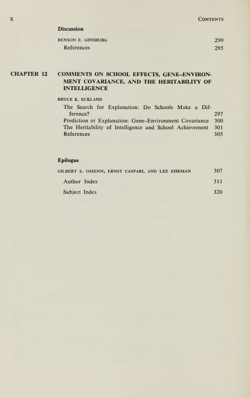 x Contents Discussion benson e. ginsburg 290 References 295 CHAPTER 12 COMMENTS ON SCHOOL EFFECTS, GENE-ENVIRON¬ MENT COVARIANCE, AND THE HERITABILITY OF INTELLIGENCE bruce k. eckland The Search for Explanation: Do Schools Make a Dif¬ ference? 297 Prediction or Explanation: Gene-Environment Covariance 300 The Heritability of Intelligence and School Achievement 301 References 305 Epilogue gilbert s. omenn, ernst caspari, and lee ehrman 307 Author Index 311 Subject Index 320