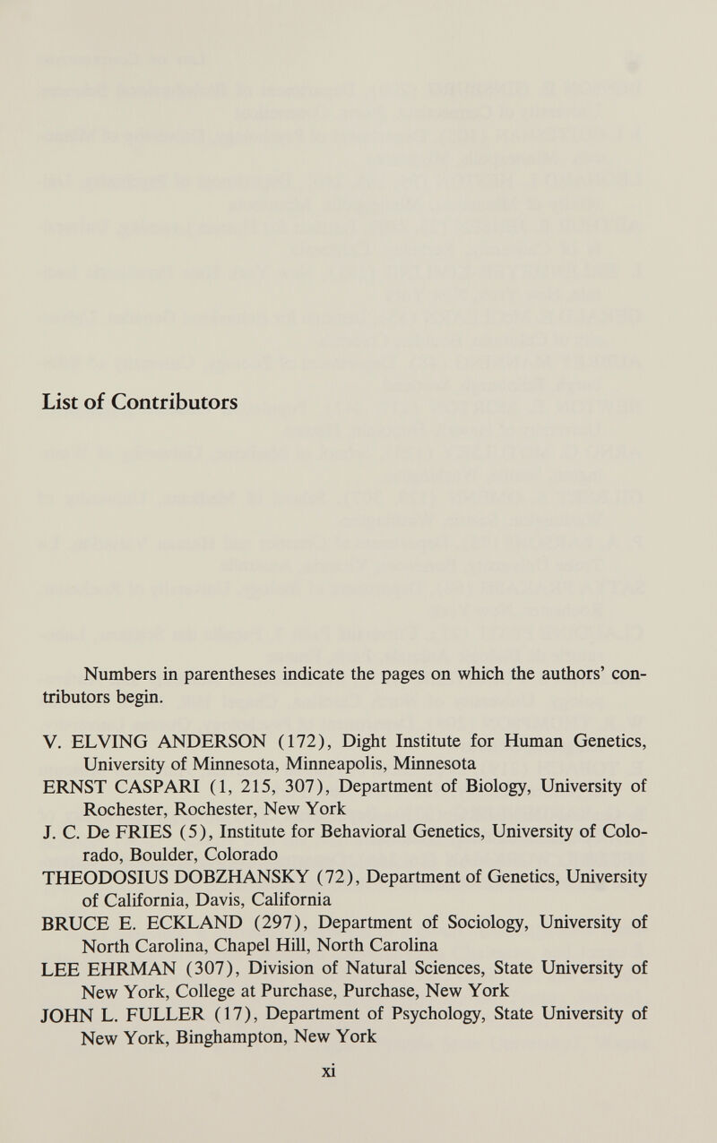 List of Contributors Numbers in parentheses indicate the pages on which the authors' con¬ tributors begin. V. ELVING ANDERSON (172), Dight Institute for Human Genetics, University of Minnesota, Minneapolis, Minnesota ERNST CASPARI (1, 215, 307), Department of Biology, University of Rochester, Rochester, New York J. C. De FRIES ( 5 ), Institute for Behavioral Genetics, University of Colo¬ rado, Boulder, Colorado THEODOSIUS DOBZHANSKY (72), Department of Genetics, University of California, Davis, California BRUCE E. ECKLAND (297), Department of Sociology, University of North Carolina, Chapel Hill, North Carolina LEE EHRMAN (307), Division of Natural Sciences, State University of New York, College at Purchase, Purchase, New York JOHN L. FULLER (17), Department of Psychology, State University of New York, Binghampton, New York xi