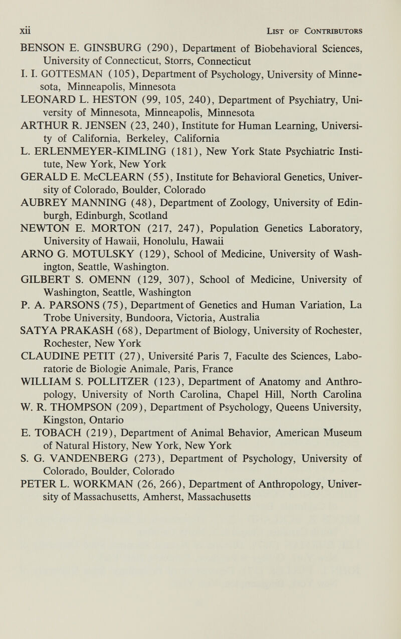 xii List of Contributors BENSON E. GINSBURG (290), Department of Biobehavioral Sciences, University of Connecticut, Storrs, Connecticut 1.1. GOTTESMAN (105), Department of Psychology, University of Minne¬ sota, Minneapolis, Minnesota LEONARD L. HESTON (99, 105, 240), Department of Psychiatry, Uni¬ versity of Minnesota, Minneapolis, Minnesota ARTHUR R. JENSEN (23, 240), Institute for Human Learning, Universi¬ ty of California, Berkeley, California L. ERLENMEYER-KIMLING (181), New York State Psychiatric Insti¬ tute, New York, New York GERALD E. McCLEARN (55), Institute for Behavioral Genetics, Univer¬ sity of Colorado, Boulder, Colorado AUBREY MANNING (48), Department of Zoology, University of Edin¬ burgh, Edinburgh, Scotland NEWTON E. MORTON (217, 247), Population Genetics Laboratory, University of Hawaii, Honolulu, Hawaii ARNO G. MOTULSKY (129), School of Medicine, University of Wash¬ ington, Seattle, Washington. GILBERT S. OMENN (129, 307), School of Medicine, University of Washington, Seattle, Washington P. A. PARSONS (75), Department of Genetics and Human Variation, La Trobe University, Bundoora, Victoria, Australia SATYA PRAKASH (68), Department of Biology, University of Rochester, Rochester, New York CLAUDINE PETIT (27), Université Paris 7, Faculte des Sciences, Labo- ratorie de Biologie Animale, Paris, France WILLIAM S. POLLITZER (123), Department of Anatomy and Anthro¬ pology, University of North Carolina, Chapel НШ, North Carolina W. R. THOMPSON (209), Department of Psychology, Queens University, Kingston, Ontario E. TOB ACH (219), Department of Animal Behavior, American Museum of Natural History, New York, New York S. G. VANDENBERG (273), Department of Psychology, University of Colorado, Boulder, Colorado PETER L. WORKMAN (26, 266), Department of Anthropology, Univer¬ sity of Massachusetts, Amherst, Massachusetts