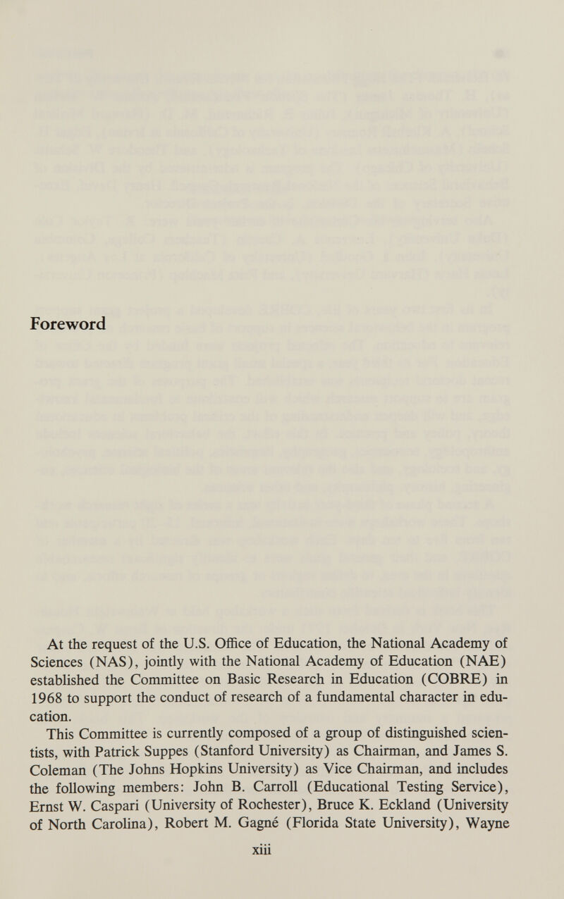 Foreword At the request of the U.S. Office of Education, the National Academy of Sciences (NAS), jointly with the National Academy of Education (NAE) established the Committee on Basic Research in Education (COBRE) in 1968 to support the conduct of research of a fundamental character in edu¬ cation. This Committee is currently composed of a group of distinguished scien¬ tists, with Patrick Suppes (Stanford University) as Chairman, and James S. Coleman (The Johns Hopkins University) as Vice Chairman, and includes the following members: John B. Carroll (Educational Testing Service), Ernst W. Caspari (University of Rochester), Bruce K. Eckland (University of North Carolina), Robert M. Gagné (Florida State University), Wayne xiii